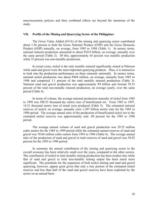 macroeconomic policies and their combined effects are beyond the intentions of the
study.


VII.   Profile of the Mining and Quarrying Sector of the Philippines

       The Gross Value Added (GVA) of the mining and quarrying sector contributed
about 1.56 percent to both the Gross National Product (GNP) and the Gross Domestic
Product (GDP) annually, on average, from 1985 to 1998 (Table 1). In money terms,
national mineral production amounted to about P24.9 billion, on average, annually over
the same period (Table 2). Of this, approximately 65 percent was metallic production
while 35 percent was non-metallic production.

        In recent years, nickel is the only metallic mineral significantly mined in Palawan
while sand and gravel were the most important quarrying products. Thus, it is instructive
to look into the production performance on these minerals nationally. In money terms,
national nickel production was about P484 million, on average, annually from 1985 to
1998 and comprised 3.1 percent of the total metallic mineral production (Table 3).
National sand and gravel production was approximately P4 billion and formed 39.33
percent of the total non-metallic mineral production, on average yearly, over the same
period (Table 4).

        In terms of volume, the average national production annually of nickel from 1985
to 1999 was 580.25 thousand dry metric tons of beneficiated ore. From 1985 to 1997,
14.21 thousand metric tons of metal were produced (Table 5). The estimated national
reserves of nickel, on average, annually were 1,307 billion metric tons for the 1985 to
1996 period. The average annual ratio of the production of beneficiated nickel ore to the
estimated nickel reserves was approximately only .09 percent for the 1985 to 1996
period.

        The average annual volume of sand and gravel production was 29.55 million
cubic meters for the 1985 to 1999 period while the estimated annual reserves of sand and
gravel was 70.04 million cubic meters from 1993 to 1996 (Table 6). The average annual
ratio of the production of sand and gravel to total reserves of sand and gravel was 38.92
percent for the 1993 to 1996 period.

        In summary the annual contribution of the mining and quarrying sector to the
overall economy has been relatively small over the years, compared to the other sectors.
The contribution of nickel to total metallic mining production has been modest also while
that of sand and gravel to total non-metallic mining output has been much more
significant. The potentials for the expansion of both nickel mining and sand and gravel
quarrying, however, appear great given that only a tiny portion of the estimated nickel
reserves and less than half of the sand and gravel reserves have been exploited by the
sector on an annual basis.




                                                                                        10
 