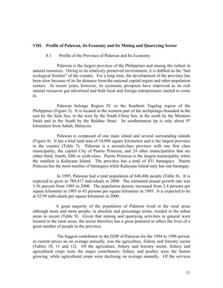 VIII. Profile of Palawan, Its Economy and Its Mining and Quarrying Sector

       8.1     Profile of the Province of Palawan and Its Economy

              Palawan is the largest province of the Philippines and among the richest in
natural resources. Owing to its relatively preserved environment, it is dubbed as the “last
ecological frontier” of the country. For a long time, the development of the province has
been slow because of its far distance from the national capital region and other population
centers. In recent years, however, its economic prospects have improved as its rich
natural resources got advertised and both local and foreign entrepreneurs started to come
in.

              Palawan belongs Region IV or the Southern Tagalog region of the
Philippines (Figure 3). It is located in the western part of the archipelago bounded in the
east by the Sulu Sea, in the west by the South China Sea, in the north by the Mindoro
Strait and in the South by the Balabac Strait. Its southernmost tip is only about 97
kilometers from Sabah, Malaysia.

               Palawan is composed of one main island and several surrounding islands
(Figure 4). It has a total land area of 14,896 square kilometers and is the largest province
in the country (Table 7). Palawan is a second-class province with one first class
municipality, the capital City of Puerto Princesa, and 24 other municipalities that are
either third, fourth, fifth or sixth-class. Puerto Princesa is the largest municipality while
the smallest is Kalayaan Island. The province has a total of 431 barangays. Puerto
Princesa has the most number of barangays while Kalayaan Island only has one barangay.

              In 1995, Palawan had a total population of 640,486 people (Table 8). It is
expected to grow to 789,417 individuals in 2000. The estimated annual growth rate was
3.56 percent from 1903 to 2000. The population density increased from 2.4 persons per
square kilometer in 1903 to 43 persons per square kilometer in 1995. It is expected to be
at 52.99 individuals per square kilometer in 2000.

             A great majority of the population of Palawan lived in the rural areas
although more and more people, in absolute and percentage terms, resided in the urban
areas in recent (Table 9). Given that mining and quarrying activities in general were
located in the rural areas, the sector therefore has a great potential to affect the lives of a
great number of people in the province.

              The biggest contributor to the GDP of Palawan for the 1994 to 1998 period,
in current prices an on average annually, was the agriculture, fishery and forestry sector
(Tables 10, 11 and 12). Of the agriculture, fishery and forestry sector, fishery and
agricultural crops were the major contributors; fishery and poultry were the fastest
growing; while agricultural crops were declining on average annually. Of the services


                                                                                            11
 