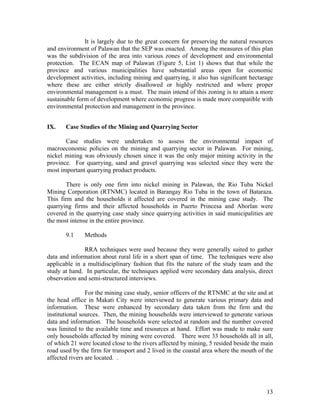It is largely due to the great concern for preserving the natural resources
and environment of Palawan that the SEP was enacted. Among the measures of this plan
was the subdivision of the area into various zones of development and environmental
protection. The ECAN map of Palawan (Figure 5, List 1) shows that that while the
province and various municipalities have substantial areas open for economic
development activities, including mining and quarrying, it also has significant hectarage
where these are either strictly disallowed or highly restricted and where proper
environmental management is a must. The main intend of this zoning is to attain a more
sustainable form of development where economic progress is made more compatible with
environmental protection and management in the province.


IX.    Case Studies of the Mining and Quarrying Sector

       Case studies were undertaken to assess the environmental impact of
macroeconomic policies on the mining and quarrying sector in Palawan. For mining,
nickel mining was obviously chosen since it was the only major mining activity in the
province. For quarrying, sand and gravel quarrying was selected since they were the
most important quarrying product products.

       There is only one firm into nickel mining in Palawan, the Rio Tuba Nickel
Mining Corporation (RTNMC) located in Barangay Rio Tuba in the town of Bataraza.
This firm and the households it affected are covered in the mining case study. The
quarrying firms and their affected households in Puerto Princesa and Aborlan were
covered in the quarrying case study since quarrying activities in said municipalities are
the most intense in the entire province.

       9.1    Methods

               RRA techniques were used because they were generally suited to gather
data and information about rural life in a short span of time. The techniques were also
applicable in a multidisciplinary fashion that fits the nature of the study team and the
study at hand. In particular, the techniques applied were secondary data analysis, direct
observation and semi-structured interviews.

                For the mining case study, senior officers of the RTNMC at the site and at
the head office in Makati City were interviewed to generate various primary data and
information. These were enhanced by secondary data taken from the firm and the
institutional sources. Then, the mining households were interviewed to generate various
data and information. The households were selected at random and the number covered
was limited to the available time and resources at hand. Effort was made to make sure
only households affected by mining were covered. There were 33 households all in all,
of which 21 were located close to the rivers affected by mining, 5 resided beside the main
road used by the firm for transport and 2 lived in the coastal area where the mouth of the
affected rivers are located. .




                                                                                       13
 