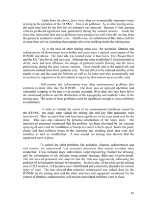 Aside from the above, there were other environmentally important issues
relating to the operation of the RTNMC. One is air pollution. As in other mining areas,
the main road used by the firm for ore transport was unpaved. Because of this, passing
vehicles produced significant dust, particularly during the summer months. Inside the
mine site, substantial dust and air pollution were produced as well when the ore dug from
the ground is crushed to smaller sizes. Health-wise, the inhabitants of Rio Tuba could be
at some form of risk, including those people who were working inside the mining area.

                As in the case of other mining areas also, the pollution, siltation and
sedimentation of downstream water bodies and areas were a natural consequence of the
RTNMC operations. The mine site was located close to two rivers, The Ocayan River
and the Rio Tuba River, and the coast. Although the mine established 5 siltation ponds to
divert, store and treat effluents, the danger of polluted runoffs flowing into the rivers
particularly, during the rainy season, remains. These runoffs add to the natural silt and
sediments carried down from upstream area. The net effect is the reduced viability of the
nearby rivers and the coast for fisheries as well as for other activities economically and
recreationally important to the inhabitants living in the downstream areas and the coast.

                Soil erosion and deforestation were other environmental problems also
common in mine sites like the RTNMC. The mine was an open-pit operation and
substantial scraping of the land cover already occurred. Over time, this may have led to
the mentioned problems and the destruction of the topography and aesthetic value of the
mining area. The scope of these problems could be significant enough to cause problems
to inhabitants.

               In order to validate the extent of the environmental problems caused by
the RTNMC, the study team visited the mining site and key firm personnel were
interviewed. They accepted that dust have been significant in the main road used by the
mine. This was also validated by personal observation of the study team. The
interviewed personnel mentioned that the problem has been alleviated by the constant
spraying of water and the installation of humps to control vehicle speed. Inside the plant,
chutes and dust collector boxes in the screening and crushing plant area were also
installed, as well as windbreaker. A tour around the mining area showed that the
equipment were in place.

               To control the other problems like pollution, siltation, sedimentation and
soil erosion, the interviewed firm personnel mentioned that various activities were
conducted. These included slope stabilization, slope engineering, boulder toe dressing,
and the construction of silt collector sump, proper drainage, dikes and siltation ponds.
The interviewed personnel also asserted that the firm was aggressively addressing the
problem of deforestation through reforestation. In particular, of the total current mining
area of 353 hectares, 114 hectares were rehabilitated and extensively planted with various
types of trees. The tour showed that extensive reforestation was indeed done by the
RTNMC in the mining area and the other activities and equipment mentioned for the
control of siltation, sedimentation, soil erosion and related problems were in place.




                                                                                        16
 