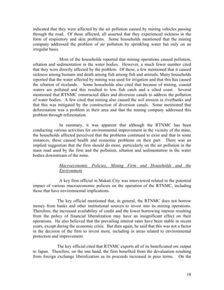 indicated that they were affected by the air pollution caused by mining vehicles passing
through the road. Of those affected, all asserted that they experienced sickness in the
form of respiratory and skin problems. Some households mentioned that the mining
company addressed the problem of air pollution by sprinkling water but only on an
irregular basis.

                Most of the households reported that mining operations caused pollution,
siltation and sedimentation in the water bodies. However, a much fewer number cited
that they were directly affected by the problem. Of these, a few mentioned that it caused
sickness among humans and death among fish among fish and animals. Many households
reported that the water affected by mining was used for irrigation and that this has caused
the siltation of ricelands. Some households also cited that because of mining, coastal
waters are polluted and this resulted to low fish catch and a silted coast. Several
mentioned that RTNMC constructed dikes and diversion canals to address the pollution
of water bodies. A few cited that mining also caused the soil erosion in riverbanks and
that this was mitigated by the construction of diversion canals. Some mentioned that
deforestation was a problem in their area and that the mining company addressed this
problem through reforestation.

               In summary, it was apparent that although the RTNMC has been
conducting various activities for environmental improvement in the vicinity of the mine,
the households affected perceived that the problems continued to exist and that in some
instances, these caused health and economic problems on their part. There was an
implied suggestion that the firm should do more, particularly on the air pollution in the
main road used by the firm and the pollution, siltation and sedimentation in the water
bodies downstream of the mine.

               Macroeconomic Policies, Mining Firm and Households and the
               Environment

               A key firm official in Makati City was interviewed related to the potential
impact of various macroeconomic policies on the operation of the RTNMC, including
those that have environmental implications.

              The key official mentioned that, in general, the RTNMC does not borrow
money from banks and other institutional sources to invest into its mining operations.
Therefore, the increased availability of credit and the lower borrowing interest resulting
from the policy of financial liberalization may have an insignificant effect on their
operations. He also believed that the prevailing interest rates have been stable in recent
years, except during the economic crisis. But then again, he said that this was not a factor
in the decision of the firm to invest more, including in areas related to environmental
protection and improvement.

             The key official cited that RTNMC exports all of its beneficiated ore output
to Japan. Therefore, on the one hand, the firm benefited from the devaluation resulting
from foreign exchange liberalization as its proceeds increased in peso terms. On the



                                                                                         18
 