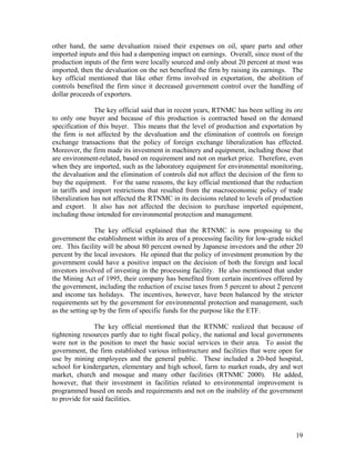other hand, the same devaluation raised their expenses on oil, spare parts and other
imported inputs and this had a dampening impact on earnings. Overall, since most of the
production inputs of the firm were locally sourced and only about 20 percent at most was
imported, then the devaluation on the net benefited the firm by raising its earnings. The
key official mentioned that like other firms involved in exportation, the abolition of
controls benefited the firm since it decreased government control over the handling of
dollar proceeds of exporters.

                The key official said that in recent years, RTNMC has been selling its ore
to only one buyer and because of this production is contracted based on the demand
specification of this buyer. This means that the level of production and exportation by
the firm is not affected by the devaluation and the elimination of controls on foreign
exchange transactions that the policy of foreign exchange liberalization has effected.
Moreover, the firm made its investment in machinery and equipment, including those that
are environment-related, based on requirement and not on market price. Therefore, even
when they are imported, such as the laboratory equipment for environmental monitoring,
the devaluation and the elimination of controls did not affect the decision of the firm to
buy the equipment. For the same reasons, the key official mentioned that the reduction
in tariffs and import restrictions that resulted from the macroeconomic policy of trade
liberalization has not affected the RTNMC in its decisions related to levels of production
and export. It also has not affected the decision to purchase imported equipment,
including those intended for environmental protection and management.

                The key official explained that the RTNMC is now proposing to the
government the establishment within its area of a processing facility for low-grade nickel
ore. This facility will be about 80 percent owned by Japanese investors and the other 20
percent by the local investors. He opined that the policy of investment promotion by the
government could have a positive impact on the decision of both the foreign and local
investors involved of investing in the processing facility. He also mentioned that under
the Mining Act of 1995, their company has benefited from certain incentives offered by
the government, including the reduction of excise taxes from 5 percent to about 2 percent
and income tax holidays. The incentives, however, have been balanced by the stricter
requirements set by the government for environmental protection and management, such
as the setting up by the firm of specific funds for the purpose like the ETF.

                The key official mentioned that the RTNMC realized that because of
tightening resources partly due to tight fiscal policy, the national and local governments
were not in the position to meet the basic social services in their area. To assist the
government, the firm established various infrastructure and facilities that were open for
use by mining employees and the general public. These included a 20-bed hospital,
school for kindergarten, elementary and high school, farm to market roads, dry and wet
market, church and mosque and many other facilities (RTNMC 2000). He added,
however, that their investment in facilities related to environmental improvement is
programmed based on needs and requirements and not on the inability of the government
to provide for said facilities.




                                                                                       19
 