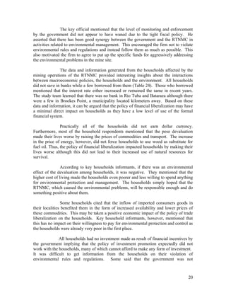 The key official mentioned that the level of monitoring and enforcement
by the government did not appear to have waned due to the tight fiscal policy. He
asserted that there has been good synergy between the government and the RTNMC in
activities related to environmental management. This encouraged the firm not to violate
environmental rules and regulations and instead follow them as much as possible. This
also motivated the firm to agree to put up the specific funds for aggressively addressing
the environmental problems in the mine site.

               The data and information generated from the households affected by the
mining operations of the RTNMC provided interesting insights about the interactions
between macroeconomic policies, the households and the environment. All households
did not save in banks while a few borrowed from them (Table 24). Those who borrowed
mentioned that the interest rate either increased or remained the same in recent years.
The study team learned that there was no bank in Rio Tuba and Bataraza although there
were a few in Brookes Point, a municipality located kilometers away. Based on these
data and information, it can be argued that the policy of financial liberalization may have
a minimal direct impact on households as they have a low level of use of the formal
financial system.

                Practically all of the households did not earn dollar currency.
Furthermore, most of the household respondents mentioned that the peso devaluation
made their lives worse by raising the prices of commodities and transport. The increase
in the price of energy, however, did not force households to use wood as substitute for
fuel oil. Thus, the policy of financial liberalization impacted households by making their
lives worse although this did not lead to their increased use of natural resources for
survival.

                According to key households informants, if there was an environmental
effect of the devaluation among households, it was negative. They mentioned that the
higher cost of living made the households even poorer and less willing to spend anything
for environmental protection and management. The households simply hoped that the
RTNMC, which caused the environmental problems, will be responsible enough and do
something positive about them.

                Some households cited that the inflow of imported consumers goods in
their localities benefited them in the form of increased availability and lower prices of
these commodities. This may be taken a positive economic impact of the policy of trade
liberalization on the households. Key household informants, however, mentioned that
this has no impact on their willingness to pay for environmental protection and control as
the households were already very poor in the first place.

              All households had no investment made as result of financial incentives by
the government implying that the policy of investment promotion expectedly did not
work with the households, many of which cannot afford to make any form of investment.
It was difficult to get information from the households on their violation of
environmental rules and regulations. Some said that the government was not



                                                                                        20
 