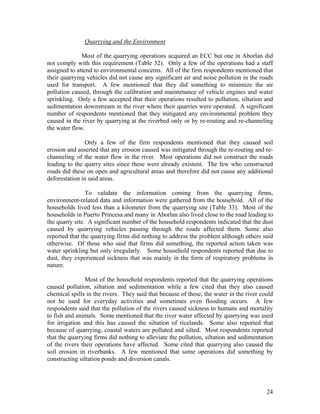 Quarrying and the Environment

              Most of the quarrying operations acquired an ECC but one in Aborlan did
not comply with this requirement (Table 32). Only a few of the operations had a staff
assigned to attend to environmental concerns. All of the firm respondents mentioned that
their quarrying vehicles did not cause any significant air and noise pollution in the roads
used for transport. A few mentioned that they did something to minimize the air
pollution caused, through the calibration and maintenance of vehicle engines and water
sprinkling. Only a few accepted that their operations resulted to pollution, siltation and
sedimentation downstream in the river where their quarries were operated. A significant
number of respondents mentioned that they mitigated any environmental problem they
caused in the river by quarrying at the riverbed only or by re-routing and re-channeling
the water flow.

                Only a few of the firm respondents mentioned that they caused soil
erosion and asserted that any erosion caused was mitigated through the re-routing and re-
channeling of the water flow in the river. Most operations did not construct the roads
leading to the quarry sites since these were already existent. The few who constructed
roads did these on open and agricultural areas and therefore did not cause any additional
deforestation in said areas.

                To validate the information coming from the quarrying firms,
environment-related data and information were gathered from the household. All of the
households lived less than a kilometer from the quarrying site (Table 33). Most of the
households in Puerto Princesa and many in Aborlan also lived close to the road leading to
the quarry site. A significant number of the household respondents indicated that the dust
caused by quarrying vehicles passing through the roads affected them. Some also
reported that the quarrying firms did nothing to address the problem although others said
otherwise. Of those who said that firms did something, the reported action taken was
water sprinkling but only irregularly. Some household respondents reported that due to
dust, they experienced sickness that was mainly in the form of respiratory problems in
nature.

                Most of the household respondents reported that the quarrying operations
caused pollution, siltation and sedimentation while a few cited that they also caused
chemical spills in the rivers. They said that because of these, the water in the river could
not be used for everyday activities and sometimes even flooding occurs. A few
respondents said that the pollution of the rivers caused sickness to humans and mortality
to fish and animals. Some mentioned that the river water affected by quarrying was used
for irrigation and this has caused the siltation of ricelands. Some also reported that
because of quarrying, coastal waters are polluted and silted. Most respondents reported
that the quarrying firms did nothing to alleviate the pollution, siltation and sedimentation
of the rivers their operations have affected. Some cited that quarrying also caused the
soil erosion in riverbanks. A few mentioned that some operations did something by
constructing siltation ponds and diversion canals.




                                                                                         24
 