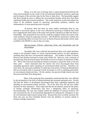 Hence, as in the case of mining, there is again disagreement between the
firms and households on the extent of the environmental problems caused by quarrying
and the degree of the activities done by the firms to abate them. The households suggest
that firms should do more to address the environmental hazards which have been them
significant health and economic problems. The ocular inspection reveals that indeed, the
extent of the problems caused by quarrying, particularly pollution, siltation and
sedimentation, in some quarrying areas was great.

                At present, there has been no water quality monitoring done by any
national or provincial agency in the rivers affected by quarrying in Palawan that could
have supported the observation of the study team and the contention of either the firms or
households. Data generated by this activity could have helped confirm the extent of the
water pollution caused by quarrying activities. The PCSD has promised to initiate this
year a monitoring effort in at least two rivers in Puerto Princesa and results will be made
available to the IMAPE as soon as they are ready.

               Macroeconomic Policies, Quarrying Firms and Households and the
               Environment

               Secondary data were collected and quarrying firms were asked questions
related to the potential impact of various macroeconomic policies on their operations,
including those that have environmental implications. The number of banks in Puerto
Princesa and Aborlan increased in recent years (Table 34). However, only a minority of
the quarrying firms borrowed money from banks to invest or finance its operations (Table
35). Those who borrowed said that the interest increased or stayed the same in the last
three years.     Some mentioned that the interest rate level discouraged them from
expanding operations and/or spending on environment-related activities. Therefore, for
most firms, the increased availability of credit due to the policy of financial liberalization
did not necessarily lead to increased overall investment as well as spending particularly
on environment-related activities. On the contrary, the perceived high interest rate may
have prevented them from doing these.

              Many of the quarrying firm respondents mentioned that they were affected
by the devaluation in the form of reduced demand and increased operating costs. Several
said that the effects of devaluation discouraged them from expanding operations and
spending on environment-related activities. All of the firms also did not have dollar
accounts for their operations. These imply that that the devaluation caused by the policy
of foreign exchange liberalization may have a dampening effect on quarrying.
Environmentally, this may have helped control the depletion of mineral resources but
also increased the rate of environmental degradation by reducing the willingness to pay
for environmental improvement among firms. Because they have no dollar accounts, the
firms also may not have benefited directly from the abolition of controls related to
foreign exchange transactions.




                                                                                           25
 