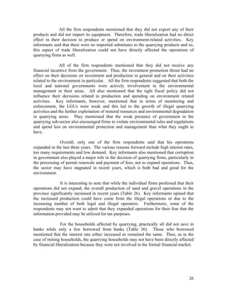 All the firm respondents mentioned that they did not export any of their
products and did not import its equipment. Therefore, trade liberalization had no direct
effect in their decision to produce or spend on environment-related activities. Key
informants said that there were no imported substitutes to the quarrying products and so,
this aspect of trade liberalization could not have directly affected the operations of
quarrying firms as well.

                All of the firm respondents mentioned that they did not receive any
financial incentive from the government. Thus, the investment promotion thrust had no
effect on their decisions on investment and production in general and on their activities
related to the environment in particular. All the firm respondents suggested that both the
local and national governments were actively involvement in the environmental
management in their areas. All also mentioned that the tight fiscal policy did not
influence their decisions related to production and spending on environment related
activities. Key informants, however, mentioned that in terms of monitoring and
enforcement, the LGUs were weak and this led to the growth of illegal quarrying
activities and the further exploitation of mineral resources and environmental degradation
in quarrying areas. They mentioned that the weak presence of government in the
quarrying sub-sector also encouraged firms to violate environmental rules and regulations
and spend less on environmental protection and management than what they ought to
have.

               Overall, only one of the firm respondents said that his operations
expanded in the last three years. The various reasons forward include high interest rates,
too many requirements and low demand. Key informants also mentioned that corruption
in government also played a major role in the decision of quarrying firms, particularly in
the processing of permit renewals and payment of fees, not to expand operations. Thus,
the sector may have stagnated in recent years, which is both bad and good for the
environment.

               It is interesting to note that while the individual firms professed that their
operations did not expand, the overall production of sand and gravel operations in the
province significantly increased in recent years (Table 26). Key informants opined that
the increased production could have come from the illegal operations or due to the
increasing number of both legal and illegal operators. Furthermore, some of the
respondents may not want to admit that they expanded operations for their fear that the
information provided may be utilized for tax purposes.

                For the households affected by quarrying, practically all did not save in
banks while only a few borrowed from banks (Table 36). Those who borrowed
mentioned that the interest rate either increased or remained the same. Thus, as in the
case of mining households, the quarrying households may not have been directly affected
by financial liberalization because they were not involved in the formal financial market.




                                                                                          26
 