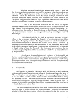 All of the quarrying households did not earn dollar currency. Most said
that the peso devaluation made them worse off by raising the price of commodities and
transport. More importantly, most of the households said they used wood as fuel
substitute. Hence, the devaluation caused by foreign exchange liberalization made
quarrying households poorer, increased their dependence of natural resources and
exacerbated environmental degradation. Also, it may have made them much less willing
and able to spend for environmental protection and management.

                 A few of the households mentioned that the inflow of imported
consumers goods in their areas benefited them in the form of increased availability and
lower prices of these commodities. This is a positive effect of trade liberalization. Key
informants opined that this has no discernible impact on the willingness of households to
pay for environmental protection and management since they are still poor even with
these changes.

                All households said that they made no investments due to any incentives
offered by the government indicating that the policy of investment promotion did not
affect them. A majority mentioned that the government was actively involved in the
environmental management in their areas but as in the case of mining. However, Key
informants argued that monitoring and enforcement by the government was actually
weak and this encouraged households to violate rules and regulations, such as in the case
of illegal cutting of trees for firewood. Key informants also mentioned that the
households in general paid no or little taxes and were not affected by increased taxation
by the government.

                Overall, as in the case of mining, only a minority of the households said
that they were better off now than five to 10 years ago and none mentioned that they have
spend on activities related to environmental management. The increasing poverty among
quarrying households could have significantly contributed to their low willingness to pay
for environmental improvement.


X.     Conclusions

       In retrospect, the following conclusions were generated by the study about the
environmental impact of macroeconomic policies in the mining and quarrying sector of
Palawan. First, there was a divergence of opinion between mining and quarrying firms
on one side and the households on the other side on the environmental effects of mining
and quarrying activities. The firms argued that the problems were less serious than
thought to be and that they have been doing significant efforts to address them. In
contrast, the households asserted that the problems were daunting and that more have to
be done by the firms to address them.

       The ocular inspection done by the study team showed that the environmental
problems caused by mining and quarrying remain significant. In mining, there was some
technical evidence that shows that the pollution levels caused by the firm involved met



                                                                                      27
 