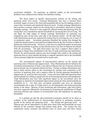 government standards. For quarrying, no technical studies on the environmental
problems were conducted and evidence was therefore wanting.

        The direct impact of specific macroeconomic policies on the mining and
quarrying sector were mixed. Financial liberalization may have a minimal direct
economic impact as most of the firms and households did not use the banking system to
source their investment and operational financial needs. Foreign exchange liberalization
had a positive economic impact on the mining firm as devaluation improved its foreign
exchange earnings. However, it also negatively affected mining and quarrying firms by
raising their cost of production and the households by increasing their cost of living. On
one hand, the trade impact of foreign exchange liberalization on quarrying was
insignificant since all the firms cater only to the domestic market. On the other hand,
trade liberalization positively impacted the mining firm by lowering the cost of some of
its production inputs. Investment promotion benefited the mining firm through the
availed tax-based incentives and could have helped motivate the firm investors to think of
getting into nickel processing. However, it may have no significant impact on quarrying
firms and households, in general, as they did not receive any form of financial investment
from the government. The tight fiscal policy may have a negative direct impact in
quarrying as illegal firms proliferated in the face of weak monitoring and enforcement.
Overall, the macroeconomic policies may have brought little respite to the mining and
quarrying firms as most reported declining or stagnant operations and to the households
whose economic plight has worsened much in recent years.

        The environmental impacts of macroeconomic policies on the mining and
quarrying sector in Palawan also appear mixed. Since liberalization did not influence the
investment and production of firms, it also did not influence the rate of mineral extraction
and investment into environment related activities. Foreign exchange liberalization may
have a direct positive effect on the environment by causing some contraction in the
activities of quarrying firms and a negative effect by forcing quarrying households to
depend more on wood for their fuel needs. It may also have made both quarrying firms
and households less willing to spend more for environmental protection and management.
Trade liberalization may have little significant impact on the environment since the
willingness to spend for environmental improvement among the firms and households are
unaffected by it. For their part, investment promotion may have an important
environmental role to play if it helps lead to an environmentally safe nickel processing
facility in the future. Because of poor monitoring and enforcement, tight fiscal policy
may have negatively affected the environment by promoting the proliferation of illegal
quarrying activities and violation of environmental rules and regulations by quarrying
households.

        It is pointed out that the abovementioned conclusions should not be taken as
evidence of the ineffectiveness of macroeconomic policies in promoting economic
growth in the mining and quarrying sector. The mining and quarrying sector in
Palawan may not be representative of other areas where firms and households are more
affected by the economic changes that policies bring about. The country has also
experienced various economic and political crises in recent years and these caused



                                                                                         28
 