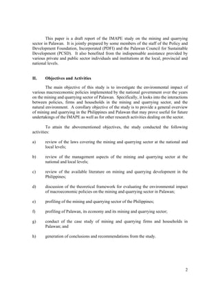 This paper is a draft report of the IMAPE study on the mining and quarrying
sector in Palawan. It is jointly prepared by some members of the staff of the Policy and
Development Foundation, Incorporated (PDFI) and the Palawan Council for Sustainable
Development (PCSD). It also benefited from the indispensable assistance provided by
various private and public sector individuals and institutions at the local, provincial and
national levels.


II.    Objectives and Activities

        The main objective of this study is to investigate the environmental impact of
various macroeconomic policies implemented by the national government over the years
on the mining and quarrying sector of Palawan. Specifically, it looks into the interactions
between policies, firms and households in the mining and quarrying sector, and the
natural environment. A corollary objective of the study is to provide a general overview
of mining and quarrying in the Philippines and Palawan that may prove useful for future
undertakings of the IMAPE as well as for other research activities dealing on the sector.

        To attain the abovementioned objectives, the study conducted the following
activities:

a)     review of the laws covering the mining and quarrying sector at the national and
       local levels;

b)     review of the management aspects of the mining and quarrying sector at the
       national and local levels;

c)     review of the available literature on mining and quarrying development in the
       Philippines;

d)     discussion of the theoretical framework for evaluating the environmental impact
       of macroeconomic policies on the mining and quarrying sector in Palawan;

e)     profiling of the mining and quarrying sector of the Philippines;

f)     profiling of Palawan, its economy and its mining and quarrying sector;

g)     conduct of the case study of mining and quarrying firms and households in
       Palawan; and

h)     generation of conclusions and recommendations from the study.




                                                                                         2
 