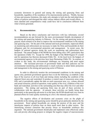 economic downtown in general and among the mining and quarrying firms and
households, regardless of the soundness of its macroeconomic policies. Thirdly, because
of time and resource limitation, this study only attempts to look into the individual direct
effects of policies and disregard the other various indirect effects and overall effects. A
more detailed and comprehensive study could have led to conclusions different from
what is herein generated.


X.     Recommendations

        Based on the above conclusions and interviews with key informants, several
recommendations are put forward for the more environmental friendly development of
the mining and quarrying industry in Palawan. For the mining and quarrying sector in
general, much remains to be done to improve the environmental conditions in the mining
and quarrying sites. On the part of the national and local governments, improved efforts
on monitoring and enforcement are necessary to make the firms and households do their
obligatory part for environmental protection and management. In recent years, the
budgets of national agencies doing the work on monitoring and enforcement have
decreased. The annual budget of the DENR has been falling since 1997, particularly that
for operations (Table 37). Except for 1998, the budget of the MGB Region IV overall
and for operations has likewise decreased (Table 38). At the local level, the budgets of
environmental agencies in the province have been fluctuating (Table 39). In contrast, as
evident in this study, the environmental challenges are mounting and need urgent
attention. The increased provision of government funds and their judicious use for
environmental monitoring and enforcement is much welcome to attain better protection
and management in the mining and quarrying sector of Palawan.

        In order to effectively monitor the environmental conditions in the mining and
quarry sites, pertinent government agencies have to do the following: a) establish a data
base of the reserves in all river beds and mining claims including the condition of the
adjacent forest area and watershed; b) produce a control map of concession areas using
GIS; and c) periodically update the data on each concession area, e.g., volume allowed
and actual extraction, period of operation, water quality of the river, condition of the river
bank and watershed, activities in the surrounding area that may affect the river and other
parameters. The mining and quarrying firms may do part of these activities in
collaboration with the agencies. At present, these activities are hardly being done
particularly in the quarrying sub-sector so at the least, the PCSD should start very soon its
planned efforts for water quality monitoring in a few o the intensely quarried rivers.

        The negative effects of devaluation and economic crisis on the plight of
households in the mining and quarrying sector should be given particular attention by the
government. Rural upland households are among the poorest of the poor and the
unwelcome impacts of policies bear on them much more than in other sectors. The
intensifying resource extraction that poverty forces on households reinforces this
argument. The national government should plan and implement some effectively safety
nets and poverty alleviating projects to mitigate the negative impact of macroeconomic



                                                                                           29
 