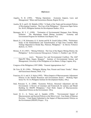 References


Angeles, N. B. (1995).    “Mining Operations:     Economic Impacts, Laws and
      Management,” Mines and Geosciences Bureau, Region XI, 6 p.

Austria, M. S. and E. M. Medalla (1996). “A Study of the Trade and Investment Policies
       of Developing Countries: The Case of the Philippines,” Discussion Paper Series
       No. 96-03, Philippine Institute for Development Studies, 165 p.

Bennagen, M. E. C. (1998). “Estimation of Environmental Damages from Mining
      Pollution:  The Marinduque Island Mining Accident,”      Economy and
      Environment Program for Southeast Asia Report, 45 p.

Benoit, G., J. M. Schwantes, G. S. Jacinto and M. R. Goud-Collins (1994). “Preliminary
       Study of the Redistribution and Transformation of HgS from Cinnibar Mine
       Tailings Deposited in Honda Bay, Palawan, Philippines.” In Marine Pollution
       Bulletin, 12, 754-9.

Briones, N. D. (1987). “Mining Pollution: The Case of the Baguio Mining District, the
       Philippines,” In Environmental Management, Volume 11, Number 3, pp. 335-44.

_________________ (n.d.). “Resource Use and Environmental Conflicts: The AGP
      Open-Pit Mine, Itogon, Benguet,” Institute of Environmental Science and
      Management, University of the Philippines at Los Banos, College, Laguna, 48 p.

Congress of the Philippines (1997-2000). “General Appropriations Act.”

De Vera, B. M. (1996). “Philippine Mining: Past, Present and Future Trends,” Mines
      and Geosciences Bureau, Draft, 13 p.

Francisco, H. A. and A. S. Sajise (1992). “Micro Impacts of Macroeconomic Adjustment
       Policies in the Natural Resources and Environment Sector,” Working Paper
       Series No. 92-14, Philippine Institute for Development Studies, 106 p.

Intal, Ponciano S., Jr. (2000). “Economic Policies, Structural Adjustment and the
        Environment: A Review of Literature and Framework for analysis and Model
        Building for IMAPE Philippines,” Final Draft, Impact of Macroeconomic
        Adjustment Policies on the Environment. 104 p.

Israel, D. C., A. Torres and A. Sandalo (1999).            “Environmental Impact of
        Macroeconomic and Sectoral Policies at the Micro Level: Case Study of Palawan
        Province, “ Final Report Submitted to the Impact of Macroeconomic Policies on
        the Environment (IMAPE) Project. 33 p.




                                                                                   32
 