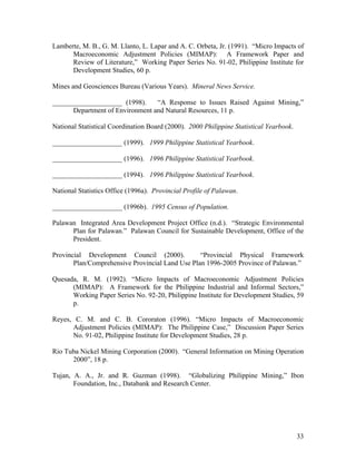 Lamberte, M. B., G. M. Llanto, L. Lapar and A. C. Orbeta, Jr. (1991). “Micro Impacts of
      Macroeconomic Adjustment Policies (MIMAP): A Framework Paper and
      Review of Literature,” Working Paper Series No. 91-02, Philippine Institute for
      Development Studies, 60 p.

Mines and Geosciences Bureau (Various Years). Mineral News Service.

____________________ (1998).     “A Response to Issues Raised Against Mining,”
      Department of Environment and Natural Resources, 11 p.

National Statistical Coordination Board (2000). 2000 Philippine Statistical Yearbook.

____________________ (1999). 1999 Philippine Statistical Yearbook.

____________________ (1996). 1996 Philippine Statistical Yearbook.

____________________ (1994). 1996 Philippine Statistical Yearbook.

National Statistics Office (1996a). Provincial Profile of Palawan.

____________________ (1996b). 1995 Census of Population.

Palawan Integrated Area Development Project Office (n.d.). “Strategic Environmental
      Plan for Palawan.” Palawan Council for Sustainable Development, Office of the
      President.

Provincial Development Council (2000).           “Provincial Physical Framework
       Plan/Comprehensive Provincial Land Use Plan 1996-2005 Province of Palawan.”

Quesada, R. M. (1992). “Micro Impacts of Macroeconomic Adjustment Policies
      (MIMAP): A Framework for the Philippine Industrial and Informal Sectors,”
      Working Paper Series No. 92-20, Philippine Institute for Development Studies, 59
      p.

Reyes, C. M. and C. B. Cororaton (1996). “Micro Impacts of Macroeconomic
      Adjustment Policies (MIMAP): The Philippine Case,” Discussion Paper Series
      No. 91-02, Philippine Institute for Development Studies, 28 p.

Rio Tuba Nickel Mining Corporation (2000). “General Information on Mining Operation
      2000”, 18 p.

Tujan, A. A., Jr. and R. Guzman (1998). “Globalizing Philippine Mining,” Ibon
       Foundation, Inc., Databank and Research Center.




                                                                                        33
 