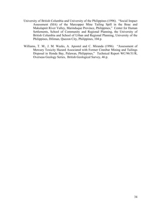 University of British Columbia and University of the Philippines (1996). “Social Impact
       Assessment (SIA) of the Marcopper Mine Tailing Spill in the Boac and
       Makulapnit River Valley, Marinduque Province, Philippines,” Center for Human
       Settlements, School of Community and Regional Planning, the University of
       British Columbia and School of Urban and Regional Planning, University of the
       Philippines, Diliman, Quezon City, Philippines, 104 p.

Williams, T. M., J. M. Weeks, A. Apostol and C. Miranda (1996). “Assessment of
       Mercury Toxicity Hazard Associated with Former Cinnibar Mining and Tailings
       Disposal in Honda Bay, Palawan, Philippines,” Technical Report WC/96/31/R,
       Overseas Geology Series, British Geological Survey, 46 p.




                                                                                    34
 