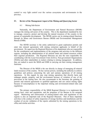 control to very light control over the various ecosystems and environments in the
province.


IV.    Review of the Management Aspect of the Mining and Quarrying Sector

       4.1     Mining Sub-Sector

        Nationally, the Department of Environment and Natural Resources (DENR)
manages the mining sub-sector of the country. This is the department mandated by law
to manage, conserve, protect and develop the natural resources of the country in the
pursuit of sustainable development. The DENR carries out its mining-related functions
through its Mines and Geosciences Bureau (MGB) and Environmental Management
Bureau (EMB).

        The DENR secretary is the entity authorized to grant exploration permits and
enter into mineral agreements with mining extraction applicants in behalf of the
government. He supervises the Regional Directors of his department who are responsible
for the coordination and implementation of the programs and activities in the different
regions, including the administration of all mineral lands and related resources within
their regional jurisdiction. The Regional Directors are also the ones responsible for
coordinating with the Local Government Units (LGUs), Non-government Organizations
(NGOs) and other stakeholders in matters relating to mining management. In addition,
they are tasked to assist the MGB and EMB in carrying out their mining management
functions.

        The Director of the MGB is the one directly in charge of managing all mineral
lands resources of the country. He has various powers, including the authority to enforce
guidelines and policies concerning the safe and sanitary operations of all mining
operations. In this regard, he may stop mining operations that directly harm and
endanger people, property, and the environment because of violation of any of the
provisions in the mining laws. He also recommends to the Secretary the granting of
permits and mineral agreements to qualified applicants and can cancel mining rights
because of noncompliance to the important mining and environment-related rules and
regulations.

        The primary responsibility of the MGB Regional Director is to implement the
mining laws, rules and regulations, and the programs of his Bureau in his assigned
region. Monitoring and enforcement of mining-related rules and regulations in the
regions is also an important task of the Regional Directors. Part of these important
activities is the conduct of safety inspection of storage facilities and installations and the
conduct of on-site validation of the reports submitted by the mining operations to his
office and similar activities.




                                                                                            4
 