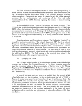 The EMB is involved in mining since by law, it has the primary responsibility to
accept, process, monitor and evaluate EIS and recommend the rules and regulations for
the Environmental Impact Assessments (EIAs) of all industrial activities, including
mining operations. Furthermore, the agency is required to provide critical technical
assistance for the implementation and monitoring of the EIAs and make
recommendations to the DENR Secretary regarding the issuance of ECCs to mining
applications.

        At the provincial level, the Provincial Environment and Natural Resources Office
(PENRO) and the Community Environment and Natural Resources Office (CENRO) are
DENR offices that implement the policies, programs and projects of the department in the
province and at the community level. Working with the Regional Offices of the national
government and the environmental offices of the LGUs, these agencies assist in the
conduct of on-site inspections and monitoring of all mining operations within their area
of jurisdiction.

         To go into mining, specific permits are required. The Exploration Permit (EP) is
needed for exploration activities. The Mineral Agreement (MP) that is a Mineral
Production Sharing Agreement (MPSA), Co-Production Agreement, or a Joint-Venture
Agreement is required for extraction activities by local firms. The Financial or Technical
Assistance Agreement (FTAA) is needed for large-scale exploration, development and
utilization of mineral resources by foreign entities. The application for each of these
different mining permits undergoes a long bureaucratic process administered mainly by
the MGB and the DENR. The final granting of the permits is done either by the
Department Secretary or his designated representatives.

       4.2    Quarrying Sub-Sector

        The LGUs are mainly in charge of the management of quarrying activities in their
provinces and localities. The Provincial Governor or City Mayor issues the permits for
quarrying operations, subject to the recommendation of the Provincial or City Mining
Regulatory Board (PMRB/CMRB). In the case of quarrying operations in Palawan, only
the Provincial Governor can issue the permits since Puerto Princesa is still a component,
not a chartered, city.

        In general, quarrying applicants have to get an ECC from the regional DENR
office before they can start operations. In this particular aspect the role of PCSD in
Palawan is crucial since quarrying applicants have to get its endorsement before the
regional DENR office issues the ECC. By virtue of the Local Government Code (LGC),
the provincial government of Palawan, the city government of Puerto Princesa and some
of the municipalities now have Environment and Natural Resources Offices (ENRO)
under their administrative set-up and control. These local agencies also assist in mining
and quarrying management in the province, particularly in the review of permit
applications and the monitoring and enforcement of rules and regulations within their
jurisdictions.




                                                                                        5
 