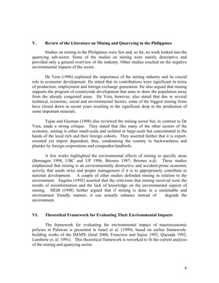 V.     Review of the Literature on Mining and Quarrying in the Philippines

       Studies on mining in the Philippines were few and, so far, no work looked into the
quarrying sub-sector. Some of the studies on mining were mainly descriptive and
provided only a general overview of the industry. Other studies touched on the negative
environmental impacts of the sector.

        De Vera (1996) explained the importance of the mining industry and its crucial
role in economic development. He stated that its contributions were significant in terms
of production, employment and foreign exchange generation. He also argued that mining
supports the program of countryside development that aims to draw the population away
from the already congested areas. De Vera, however, also stated that due to several
technical, economic, social and environmental factors, some of the biggest mining firms
have closed down in recent years resulting to the significant drop in the production of
some important minerals.

       Tujan and Guzman (1998) also reviewed the mining sector but, in contrast to De
Vera, made a strong critique. They stated that like many of the other sectors of the
economy, mining is either small-scale and isolated or large-scale but concentrated in the
hands of the local rich and their foreign cohorts. They asserted further that it is export-
oriented yet import dependent, thus, condemning the country to backwardness and
plunder by foreign corporations and comprador-landlords.

        A few works highlighted the environmental effects of mining in specific areas
(Bennagen 1998, UBC and UP 1996, Briones 1987; Briones n.d). These studies
emphasized that mining is an environmentally destructive and accident-prone economic
activity that needs strict and proper management if it is to appropriately contribute to
national development. A couple of other studies defended mining in relation to the
environment. Angeles (1995) asserted that the criticisms that mining received were the
results of misinformation and the lack of knowledge on the environmental aspects of
mining. MGB (1998) further argued that if mining is done in a sustainable and
environment friendly manner, it can actually enhance instead of            degrade the
environment.


VI.    Theoretical Framework for Evaluating Their Environmental Impacts

        The framework for evaluating the environmental impact of macroeconomic
policies in Palawan is presented in Israel et al. (1999), based on earlier framework-
building works of the IMAPE (Intal 2000, Francisco and Sajise 1992, Quesada 1992,
Lamberte et. al. 1991). This theoretical framework is reworked to fit the current analysis
of the mining and quarrying sector.




                                                                                         6
 