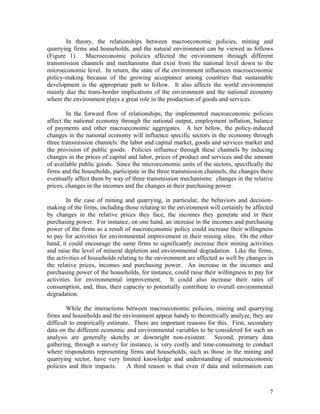 In theory, the relationships between macroeconomic policies, mining and
quarrying firms and households, and the natural environment can be viewed as follows
(Figure 1). Macroeconomic policies affected the environment through different
transmission channels and mechanisms that exist from the national level down to the
microeconomic level. In return, the state of the environment influences macroeconomic
policy-making because of the growing acceptance among countries that sustainable
development is the appropriate path to follow. It also affects the world environment
mainly due the trans-border implications of the environment and the national economy
where the environment plays a great role in the production of goods and services.

        In the forward flow of relationships, the implemented macroeconomic policies
affect the national economy through the national output, employment inflation, balance
of payments and other macroeconomic aggregates. A tier below, the policy-induced
changes in the national economy will influence specific sectors in the economy through
three transmission channels: the labor and capital market, goods and services market and
the provision of public goods. Policies influence through these channels by inducing
changes in the prices of capital and labor, prices of product and services and the amount
of available public goods. Since the microeconomic units of the sectors, specifically the
firms and the households, participate in the three transmission channels, the changes there
eventually affect them by way of three transmission mechanisms: changes in the relative
prices, changes in the incomes and the changes in their purchasing power.

        In the case of mining and quarrying, in particular, the behaviors and decision-
making of the firms, including those relating to the environment will certainly be affected
by changes in the relative prices they face, the incomes they generate and in their
purchasing power. For instance, on one hand, an increase in the incomes and purchasing
power of the firms as a result of macroeconomic policy could increase their willingness
to pay for activities for environmental improvement in their mining sites. On the other
hand, it could encourage the same firms to significantly increase their mining activities
and raise the level of mineral depletion and environmental degradation. Like the firms,
the activities of households relating to the environment are affected as well by changes in
the relative prices, incomes and purchasing power. An increase in the incomes and
purchasing power of the households, for instance, could raise their willingness to pay for
activities for environmental improvement. It could also increase their rates of
consumption, and, thus, their capacity to potentially contribute to overall environmental
degradation.

        While the interactions between macroeconomic policies, mining and quarrying
firms and households and the environment appear handy to theoretically analyze, they are
difficult to empirically estimate. There are important reasons for this. First, secondary
data on the different economic and environmental variables to be considered for such an
analysis are generally sketchy or downright non-existent. Second, primary data
gathering, through a survey for instance, is very costly and time-consuming to conduct
where respondents representing firms and households, such as those in the mining and
quarrying sector, have very limited knowledge and understanding of macroeconomic
policies and their impacts.     A third reason is that even if data and information can



                                                                                         7
 