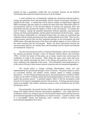 actually be had, a quantitative model that can accurately measure all the different
relationships that need to be looked into has yet to be developed.

        A more practical way of empirically studying the interactions between policies,
mining and quarrying firms and households and the natural environment, therefore, is
needed for this study. A method that will be tried to simply use Rapid Rural Appraisal
(RRA) techniques and case studies to evaluate the direct and easily observable effects of
macroeconomic policies on the decision-making of mining and quarrying firms and
households and then ascertain the impacts of these on the environment. To conduct this
kind of analysis, tracing the potential interactions between particular macroeconomic
policies, the firms and households, and the natural environment will first be done. Again,
only the direct relationships are considered because they can easily be ascertained and
validated with the mining and quarrying firms and households in the field. There are five
macroeconomic policies that can have important bearings on the environment and Intal
(2000) made a thorough discussion of the direct and indirect impacts of a few of these on
the entire economy and the environment. Below, the direct interactions between the
macroeconomic policies, the mining firms and households and the natural environment
are summarized (Figure 2).

        The first macroeconomic policy is financial liberalization, which was initiated by
the national government through a series of financial reforms (Reyes and Cororaton
1996). In brief, the intents of this policy are to reduce interest rates and increase the
availability of credit in the economy. Other things the same, easier credit and lower
interest rates should encourage the firms in the mining and quarrying sector to invest
more, resulting to the expansion of the sector. Environmentally, more production per se
in the sector will lead to more intense mineral extraction and environmental degradation.

        The second policy is foreign exchange liberalization, which was also
implemented by the government through a series of reforms. The policy aimed to correct
an overvalued currency and abolish various controls related to foreign exchange
transactions. For the mining and quarrying sector, the potential positive and direct effects
of these are the inflow of foreign capital and increased participation of firms in the export
market that promote growth. A potential negative effect is that the devaluation could
raise the level of prices and dampen growth in the economy. If mining and quarrying are
mostly non-tradable, then further contraction results as costs of production go up while
demand goes down.

       Environmentally, the growth that the inflow of capital and increased exportation
brings will expand mineral extraction and promote degradation. Also, made poorer by
devaluation will be less willing to pay for environmental improvement and this increases
environmental degradation and dependence on natural resources. A positive effect is that
if a non-tradable mining and quarrying sector contracts, mineral extraction and
environmental degradation slow down.




                                                                                           8
 