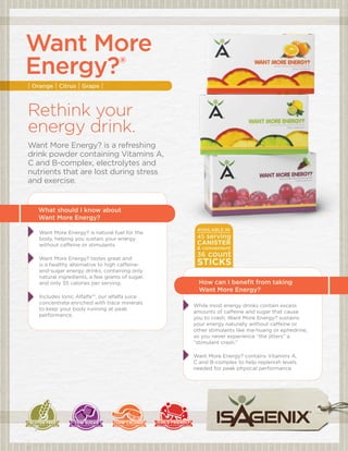 Want More
 energy?®
     | Orange | Citrus | Grape |



     Rethink your
     energy drink.
     Want More Energy? is a refreshing
     drink powder containing Vitamins A,
     C and B-complex, electrolytes and
     nutrients that are lost during stress
     and exercise.



|	      What should i know about
        Want More energy?
                                                       available in
         Want More Energy? is natural fuel for the
         body, helping you sustain your energy         45 serving
         without caffeine or stimulants.               canister
                                                       & convenient

         Want More Energy? tastes great and
                                                       36   count
         is a healthy alternative to high caffeine-    sticks
         and-sugar energy drinks, containing only


                                                                                                     |
         natural ingredients, a few grams of sugar,
         and only 35 calories per serving.              How can i benefit from taking
                                                        Want More energy?
         Includes Ionic Alfalfa™, our alfalfa juice
         concentrate enriched with trace minerals
                                                      While most energy drinks contain excess
         to keep your body running at peak
                                                      amounts of caffeine and sugar that cause
         performance.
                                                      you to crash, Want More Energy? sustains
                                                      your energy naturally without caffeine or
                                                      other stimulants like ma-huang or ephedrine,
                                                      so you never experience “the jitters” a
                                                      “stimulant crash.”

                                                      Want More Energy? contains Vitamins A,
                                                      C and B-complex to help replenish levels
                                                      needed for peak physical performance.
 