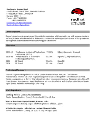 Career Objective
To work in a dynamic, growing and diversified organization which provides me with an opportunity to
put into practice what I have learnt and where I can make a meaningful contribution to the growth and
development of the company while achieving job satisfaction.
Education
2009-12 Vivekanand Institute of Technology 72.64% B.Tech (Computer Science)
And Science (UPTU)
2006-08 Prince Institute of Innovative 83.50% Diploma (Computer Science)
Technology (IASE Univ.)
2006 UP Board 64.50% Class XII
2004 UP Board 62.16% Class X
Professional Summary
Over all 4+ years of experience in LINUX System Administration and AWS Cloud Admin.
Member of an efficient L3 Linux engineer responsible for handling 1000+ Cloud Servers in AWS.
Hands on experience in Server Migrations from other environment setup / Rackspace cloud to AWS
cloud, Jenkins management, Mysql Replication servers. Installation and Configuration Nagios server.
Squid proxy, Newrelic Monitoring, LAMP setup.
Work Experience
CSS Corp Private Limited, Chennai India
Senior System Engineer (Linux), September 2015 to till date
Xoriant Solutions Private Limited, Mumbai India
Support Engineer (Linux), August 2014 to September 2015 (1.1 year)
Website Developers India Private Limited, Mumbai India
Server Administrator (Linux), Jan 2012 to July 2014 (2.5 year)
Shailendra Kumar Singh
Flat No. I-403 ,Fourth floor , Mantri Navaratan
Society, MGR Street , Chrompact
Chennai 600044
Phone: +91-7738578721
+91-9599517798
Shailendra2010@outlook.com
Shailendralinux@gmail.com
 