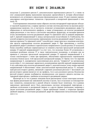 BY 10289 U 2014.08.30
13
полустоек 2, усиленного ригеля 5, дополнительного вертикального ригеля 11, а также за
счет специальной формы выполнения накладных кронштейнов 6, которая обеспечивает
возможность их установки в продольных функциональных пазах 10 двух взаимно перпен-
дикулярных конструктивных элементов с продольной и поперечной ориентацией в этих
пазах 10.
Смонтированная описанным выше образом система интерьерной перегородки облада-
ет высокой надежностью, и каркас проема в составе системы рассчитан на высокие разно-
направленные нагрузки, что, в частности, позволяет устанавливать раздвижную дверь 8 в
обрамлении из металлического профиля, а также устанавливать на полотне раздвижной
двери различную, в том числе и достаточно массивную, фурнитуру, не вызывая прекосов
и/или заклинивания полотна раздвижной двери 8 в приемной зоне (в нижней направляю-
щей 3, верхней направляющей 4, между центральными полустойками 2). Свободному, без
усилий возвратно-поступательному перемещению полотна раздвижной двери 8 между от-
крытым проемом 9 и приемной зоной 7 способствует также простая и надежная конструк-
ция средств перемещения полотна раздвижной двери 8. При приложении к полотну
раздвижной двери 8 линейного горизонтально направленного усилия ролики 25 колесного
блока способны свободно перекатываться по нижним участкам продольной центральной
камеры 23 верхней направляющей 4 за счет того, что колесные блоки 24 установлены с
помощью резьбовых шпилек 37 в такое горизонтальное положение, в котором они не
прижаты к участкам продольной центральной камеры 23 верхней направляющей 4, а
только контактируют с ними при вращении, обеспечивая горизонтальное перемещение
колесных блоков вдоль этой продольной центральной камеры 23. Кроме того что верхняя
направляющая 4, одновременно выполняющая роль ригеля, "опирается" на центральные
полустойки 2, что уменьшает вероятность возникновения прогиба верхней направляющей
4 под действием веса полотна раздвижной двери 8, дополнительную точку опоры верхней
направляющей 4 обеспечивает также дополнительный вертикальный ригель 11, называе-
мый ригелем второго уровня, связанный с верхним усиленным ригелем 5. Заготовкой для
ригеля второго уровня является тот же профиль, что и для усиленного ригеля. Количество
ригелей второго уровня подбирается индивидуально для каждого проекта системы ин-
терьерной перегородки с двойным остеклением и раздвижной дверью.
Несмотря на то что в рамках описания были рассмотрены только некоторые возмож-
ные формы реализации как заявляемой системы в целом, так и отдельных ее конструктив-
ных элементов, специалистам в данной области техники будет понятным, что в рамках
заявленных притязаний могут быть реализованы системы интерьерной перегородки с
двойным остеклением и раздвижной дверью и в других формах реализации, например с
двумя полотнами раздвижной двери, с двумя приемными зонами, с открытым проемом
двойной ширины, с полотнами раздвижной двери без обрамления металлическим профи-
лем и т.п.
 