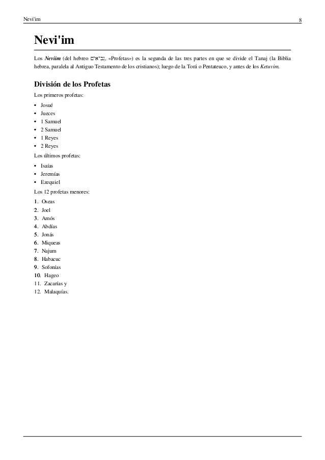 Nevi'im 8
Nevi'im
Los Neviim (del hebreo ‫ִים‬‫א‬‫ִי‬‫ב‬ְ‫נ‬, «Profetas») es la segunda de las tres partes en que se divide el Tanaj (la Biblia
hebrea, paralela al Antiguo Testamento de los cristianos); luego de la Torá o Pentateuco, y antes de los Ketuvim.
División de los Profetas
Los primeros profetas:
•
• Josué
•
• Jueces
•
• 1 Samuel
•
• 2 Samuel
•
• 1 Reyes
•
• 2 Reyes
Los últimos profetas:
•
• Isaías
•
• Jeremías
•
• Ezequiel
Los 12 profetas menores:
1.
1. Oseas
2.
2. Joel
3.
3. Amós
4.
4. Abdías
5.
5. Jonás
6.
6. Miqueas
7.
7. Najum
8.
8. Habacuc
9.
9. Sofonías
10.
10. Hageo
11. Zacarías y
12. Malaquías.
 