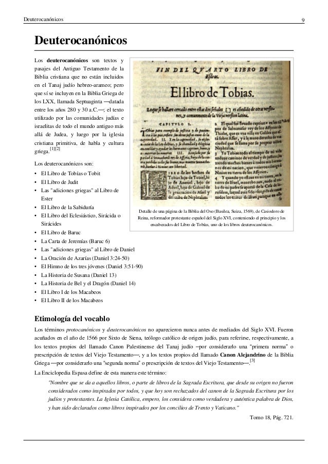 Deuterocanónicos 9
Deuterocanónicos
Detalle de una página de la Biblia del Oso (Basilea, Suiza, 1569), de Casiodoro de
Reina, reformador protestante español del Siglo XVI, conteniendo el principio y los
encabezados del Libro de Tobías, uno de los libros deuterocanónicos.
Los deuterocanónicos son textos y
pasajes del Antiguo Testamento de la
Biblia cristiana que no están incluidos
en el Tanaj judío hebreo-arameo; pero
que sí se incluyen en la Biblia Griega de
los LXX, llamada Septuaginta —datada
entre los años 280 y 30 a.C.—; el texto
utilizado por las comunidades judías e
israelitas de todo el mundo antiguo más
allá de Judea, y luego por la iglesia
cristiana primitiva, de habla y cultura
griega.
[1][2]
Los deuterocanónicos son:
• El Libro de Tobías o Tobit
• El Libro de Judit
• Las "adiciones griegas" al Libro de
Ester
• El Libro de la Sabiduría
• El Libro del Eclesiástico, Sirácida o
Sirácides
• El Libro de Baruc
• La Carta de Jeremías (Baruc 6)
• Las "adiciones griegas" al Libro de Daniel
• La Oración de Azarías (Daniel 3:24-50)
• El Himno de los tres jóvenes (Daniel 3:51-90)
• La Historia de Susana (Daniel 13)
• La Historia de Bel y el Dragón (Daniel 14)
• El Libro I de los Macabeos
• El Libro II de los Macabeos
Etimología del vocablo
Los términos protocanónicos y deuterocanónicos no aparecieron nunca antes de mediados del Siglo XVI. Fueron
acuñados en el año de 1566 por Sixto de Siena, teólogo católico de origen judío, para referirse, respectivamente, a
los textos propios del llamado Canon Palestinense del Tanaj judío –por considerarlo una “primera norma” o
prescripción de textos del Viejo Testamento—, y a los textos propios del llamado Canon Alejandrino de la Biblia
Griega —por considerarlo una “segunda norma” o prescripción de textos del Viejo Testamento—.
[3]
La Enciclopedia Espasa define de esta manera este término:
"Nombre que se da a aquellos libros, o parte de libros de la Sagrada Escritura, que desde su origen no fueron
considerados como inspirados por todos, y que hoy son rechazados del canon de la Sagrada Escritura por los
judíos y protestantes. La Iglesia Católica, empero, los considera como verdadera y auténtica palabra de Dios,
y han sido declarados como libros inspirados por los concilios de Trento y Vaticano."
Tomo 18, Pág. 721.
 