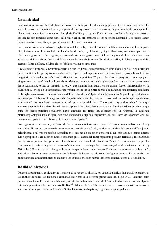 Deuterocanónicos 10
Canonicidad
La canonicidad de los libros deuterocanónicos es distinta para los diversos grupos que tienen como sagrados a los
textos hebreos. La comunidad judía y algunas de las organizaciones cristianas de origen protestante no aceptan los
libros deuterocanónicos en su canon. La Iglesia Católica y la Iglesia Ortodoxa los consideran de segundo canon; o
sea que no son tomados como parte del primer canon, sin embargo se les reconoce autoridad. Los judíos llaman
Canon Palestinense al Tanaj al que se le añaden los deuterocanónicos.
Las iglesias cristianas ortodoxas, e iglesias orientales, incluyen en el canon de la Biblia, en adición a ellos, algunos
otros textos, como el Salmo 151, la Oración de Manasés, 3 y 4 Esdras, y 3 y 4 Macabeos; los cuales aparecen en
códices antiguos de la Septuaginta, así como de otros antiguos textos bíblicos; algunos de los cuales contenían,
asimismo, el Libro de las Odas y el Libro de los Salmos de Salomón. En adición a ellos, la Iglesia copta también
acepta el Libro de Enoc, el Libro de los Jubileos, y algunos otros más.
Hay evidencia histórica y neotestamentaria de que los libros deuterocanónicos eran usados por la iglesia cristiana
primitiva. Sin embargo, siglos más tarde, Lutero reparó en ellos precisamente por su aparente apoyo a la doctrina del
purgatorio, a la cual se oponía. Lutero afirmó en su proposición 37 que la doctrina del purgatorio no se apoya en
ninguna escritura canónica. Los libros de los Macabeos, como otros que la iglesia católica romana llama actualmente
deuterocanónicos, o sea de segundo canon, y que siempre han estado en su canon, fueron incorporados en la
traducción al griego de la Septuaginta, una versión griega de la biblia hebrea que ha tenido una posición dominante
en las iglesias ortodoxas, e incluso en la católica, antes de la Vulgata latina de Jerónimo. Según los protestantes, es
un canon que prácticamente ninguna tradición judía hebrea acepta, pero fue el más usado en los tiempos apostólicos,
y existen referencias a deuterocanónicos en múltiples pasajes del Nuevo Testamento. Hay evidencia histórica de que
el canon amplio de los judíos alejandrinos comprendía los libros deuterocanónicos. También existen pruebas de que
entre los judíos palestinos pudieron haber circulado los libros deuterocanónicos: En Qumrán, la evidencia
bíblico-arqueológica más antigua, han sido encontrados algunos fragmentos de tres libros deuterocanónicos: del
Eclesiástico (gruta 2), de Tobías (gruta 4) y de Baruc (gruta 7).
Los argumentos en contra y a favor de los deuterocanónicos como parte del canon son muchos, variados y
complejos. El mayor argumento de sus opositores, y el único de fondo, ha sido su omisión del canon del Tanaj judío
palestinense, o tal vez su posible supresión en el mismo de un canon consensual aún más antiguo, como algunos
autores proponen. Pero algunos autores sostienen que el canon del Tanaj representa posturas fariseas, y fue elaborado
por judíos expresamente opositores al cristianismo (la escuela de Yabné o Yamnia), mientras que es posible
encontrar referencias a algunos deuterocanónicos como textos sagrados en escritos judíos de distintas corrientes, y
300 de las 350 referencias al Antiguo Testamento que se hacen en el Nuevo Testamento son tomadas de la versión
alejandrina. Por otra parte, se debate sobre la lengua de los textos originales de algunos de estos libros, es decir, el
griego; aunque estas cuestiones no afectan a los textos escritos en hebreo de forma original, como el Eclesiástico.
Realidad histórica
Desde una perspactiva estrictamente histórica, a través de la historia, los deuterocanónicos han estado presentes en
las Biblias de todas las facciones cristianas anteriores a la reforma protestante del Siglo XVI. También están
presentes en todas las versiones bíblicas protestantes anteriores al año de 1826, y también en al menos algunas
ediciones posteriores de esas mismas Biblias.
[4]
Además de las Biblias cristianas ortodoxas y católicas romanas,
actualmente se siguen incluyendo en las Biblias luteranas, anabaptistas, anglicanas y episcopalianas.
 