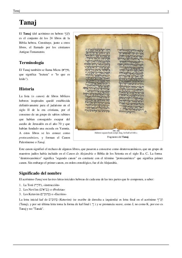 Tanaj 1
Tanaj
Fragmento del Tanaj.
El Tanaj (del acrónimo en hebreo ְ‫ך‬ַ‫נ‬ַּ‫ת‬)
es el conjunto de los 24 libros de la
Biblia hebrea. Constituye, junto a otros
libros, el llamado por los cristianos
Antiguo Testamento.
Terminología
El Tanaj también se llama Micra (‫מקרא‬,
que significa "lectura" o "lo que es
leído").
Historia
La lista (o canon) de libros bíblicos
hebreos inspirados quedó establecida
definitivamente para el judaísmo en el
siglo II de la era cristiana, por el
consenso de un grupo de sabios rabinos
que habían conseguido escapar del
asedio de Jerusalén en el año 70 y que
habían fundado una escuela en Yamnia.
A estos libros se les conoce como
protocanónicos, y forman el Canon
Palestinense o Tanaj.
Este canon significó el rechazo de algunos libros, que pasaron a conocerse como deuterocanónicos, que un grupo de
maestros judíos había incluido en el Canon de Alejandría o Biblia de los Setenta en el siglo II a. C.. La forma
"deuterocanónico" significa "segundo canon" en contraste con el término "protocanónico" que significa primer
canon. Sin embargo el primer canon, en orden cronológico, fue el de Alejandría.
Significado del nombre
El acrónimo Tanaj son las tres letras iniciales hebreas de cada una de las tres partes que lo componen, a saber:
1. La Torá (‫ָה‬‫ר‬ֹ‫ו‬ּ‫ת‬), «instrucción»
2. Los Nevi'im (‫ִים‬‫א‬‫ִי‬‫ב‬ְ‫נ‬) o «Profetas»
3. Los Ketuvim (‫ִים‬‫ב‬ּ‫ו‬‫ּת‬ְ‫כ‬) o «Escritos»
La letra inicial kaf de ‫ִים‬‫ב‬ּ‫ו‬‫ּת‬ְ‫כ‬ (Ketuvim) (se escribe de derecha a izquierda) es letra final en el acrónimo ְ‫ך‬"ַ‫נ‬ַּ‫ת‬
(Tanaj), y por ser última letra toma la forma de kaf final ( ְ‫ך‬ ) y se pronuncia suave, como J, no como K, por eso es
Tanaj y no "Tanak".
 