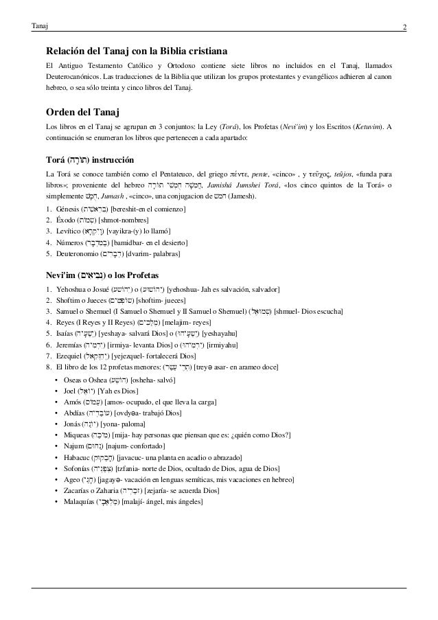 Tanaj 2
Relación del Tanaj con la Biblia cristiana
El Antiguo Testamento Católico y Ortodoxo contiene siete libros no incluidos en el Tanaj, llamados
Deuterocanónicos. Las traducciones de la Biblia que utilizan los grupos protestantes y evangélicos adhieren al canon
hebreo, o sea sólo treinta y cinco libros del Tanaj.
Orden del Tanaj
Los libros en el Tanaj se agrupan en 3 conjuntos: la Ley (Torá), los Profetas (Nevi'im) y los Escritos (Ketuvim). A
continuación se enumeran los libros que pertenecen a cada apartado:
Torá (‫ָה‬‫ר‬ֹ‫ו‬ּ‫ת‬) instrucción
La Torá se conoce también como el Pentateuco, del griego πέντε, pente, «cinco» , y τεῦχος, teûjos, «funda para
libros»; proveniente del hebreo ‫ָה‬‫ר‬ֹ‫ו‬ּ‫ת‬ ‫ׁי‬ֵ‫ש‬ְ‫מ‬ֻ‫ח‬ ‫ׁה‬ָּ‫ש‬ִ‫מ‬ֲ‫ח‬, Jamishá Jumshei Torá, «los cinco quintos de la Torá» o
simplemente ׁ‫ש‬ָּ‫מ‬ֻ‫ח‬, Jumash , «cinco», una conjugacion de ‫חמש‬ (Jamesh).
1. Génesis (‫ׁית‬ִ‫ש‬‫ֵא‬‫ר‬ֵ‫ב‬) [bereshit-en el comienzo]
2. Éxodo (‫ֹת‬‫ו‬‫ְמ‬‫ש‬) [shmot-nombres]
3. Levítico (‫ָא‬‫ר‬ְ‫ק‬ִ‫י‬ָ‫ו‬) [vayikra-(y) lo llamó]
4. Números (‫ָר‬‫ב‬ְ‫ד‬ִ‫מ‬ַ‫ב‬) [bamidbar- en el desierto]
5. Deuteronomio (‫ִים‬‫ר‬ָ‫ב‬ְ‫ד‬) [dvarim- palabras]
Nevi'im (‫ִים‬‫א‬‫ִי‬‫ב‬ְ‫נ‬) o los Profetas
1. Yehoshua o Josué (‫ֹשע‬‫ו‬‫ֵה‬‫י‬) o (‫ּע‬‫ו‬‫ֹש‬‫ו‬‫ֵה‬‫י‬) [yehoshua- Jah es salvación, salvador]
2. Shoftim o Jueces (‫ִים‬‫ט‬ְ‫פ‬ֹ‫ו‬‫)ש‬ [shoftim- jueces]
3. Samuel o Shemuel (I Samuel o Shemuel y II Samuel o Shemuel) (‫ֶל‬‫א‬ּ‫ו‬‫ְמ‬‫ש‬) [shmuel- Dios escucha]
4. Reyes (I Reyes y II Reyes) (‫ִים‬‫כ‬ַ‫ל‬ֶ‫מ‬) [melajim- reyes]
5. Isaías (‫ָיה‬‫ע‬ַ‫ש‬ֶ‫י‬) [yeshaya- salvará Dios] o (ּ‫ו‬‫ָיה‬‫ע‬ַ‫ש‬ֶ‫י‬) [yeshayahu]
6. Jeremías (‫ִיה‬‫מ‬ְ‫ר‬ִ‫י‬) [irmiya- levanta Dios] o (ּ‫ו‬‫ִיה‬‫מ‬ְ‫ר‬ִ‫י‬) [irmiyahu]
7. Ezequiel (‫ֵאל‬‫ק‬ְ‫ז‬ֵ‫ח‬ֶ‫י‬) [yejezquel- fortalecerá Dios]
8. El libro de los 12 profetas menores: (‫ַר‬‫ש‬ַ‫ע‬ ‫ֶי‬‫ר‬ְ‫ת‬) [treyə asar- en arameo doce]
• Oseas o Oshea (‫ֶע‬‫ש‬ֹ‫ו‬‫)ה‬ [osheha- salvó]
• Joel (‫ֶל‬‫א‬ֹ‫ו‬‫)י‬ [Yah es Dios]
• Amós (‫ֹס‬‫ו‬‫ַמ‬‫ע‬) [amos- ocupado, el que lleva la carga]
• Abdías (‫ְיה‬‫ד‬ַ‫ב‬ֹ‫ו‬‫)ע‬ [ovdyəa- trabajó Dios]
• Jonás (‫ַה‬‫נ‬ֹ‫ו‬‫)י‬ [yona- paloma]
• Miqueas (‫ַה‬‫כ‬‫ִי‬‫מ‬) [mija- hay personas que piensan que es: ¿quién como Dios?]
• Najum (‫ּם‬‫ו‬‫ַח‬‫נ‬) [najum- confortado]
• Habacuc (‫ּק‬‫ו‬‫ַק‬‫ב‬ָ‫ח‬) [javacuc- una planta en acadio o abrazado]
• Sofonías (‫ְיה‬‫נ‬ַ‫פ‬ְ‫צ‬) [tzfania- norte de Dios, ocultado de Dios, agua de Dios]
• Ageo (‫ַי‬‫ג‬ָ‫ח‬) [jagayə- vacación en lenguas semíticas, mis vacaciones en hebreo]
• Zacarías o Zaharia (‫ְיה‬‫ר‬ַ‫כ‬‫)ז‬ [zejaría- se acuerda Dios]
• Malaquías (‫ָי‬‫כ‬ַ‫א‬ְ‫ל‬ַ‫מ‬) [malají- ángel, mis ángeles]
 