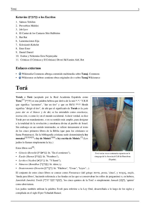Tanaj 3
Ketuvim (‫ִים‬‫ב‬ּ‫ו‬‫ּת‬ְ‫כ‬) o los Escritos
1. Salmos Tehilim
2. Proverbios Mishlei
3. Job Iyov
4. El Cantar de los Cantares Shir HaShirim
5. Rut Rut
6. Lamentaciones Eija
7. Eclesiastés Kohelet
8. Ester Ester
9. Daniel Daniel
10. Esdras y Nehemías Ezra Nejemyahu
11. Crónicas (I Crónicas y II Crónicas) Divrei HaYamim Alef, Bet
Enlaces externos
• Wikimedia Commons alberga contenido multimedia sobre Tanaj. Commons
• Wikisource en hebreo contiene obras originales de o sobre Tanaj.Wikisource
Torá
Torá varias veces centenaria expuesta en la
sinagoga de la Associació Call de Barcelona
(España).
Torah o Torá (aceptado por la Real Academia Española como
Tora)
[1]
[‫ָה‬‫ר‬ֹ‫ו‬ּ‫ת‬] es una palabra hebrea que deriva de la raíz ‫ה‬.‫ר‬.‫י‬ Y.R.H
que significa "acometer", "dar un tiro" y que en Hif'il ‫הורה‬ Horáh
significa "dirigir el tiro", de ahí que el significado de Torah es la guía
para dar en el blanco y de ahí, se ha entendido como enseñanza,
instrucción, o como ley en el mundo occidental. A decir verdad, se dice
Torah por un mandamiento, o en su sentido más amplio, para designar
a la totalidad de la revelación y enseñanza divina al pueblo de Israel.
Sin embargo en un sentido intermedio, se refiere únicamente al texto
de los cinco primeros libros de la Biblia (que para los cristianos se
llama Pentateuco). En la bibliografía cristiana suele denominársela ley
mosaica
[2][3][4][5]
o ley de Moisés
[3][6]
o ley escrita de Moisés.
[7]
(Los
judíos lo llaman simplemente la ley.)
Estos libros son
[8]
:
• Génesis (Bereshit [‫ׁית‬ִ‫ש‬‫ֵא‬‫ר‬ְּ‫ב‬]: lit. "En el comienzo"),
• Éxodo (Shemot [‫ֹת‬‫ו‬‫ׁמ‬ְ‫ש‬]: lit. "Nombres"),
• Levítico (Vayikrá [‫ָא‬‫ר‬ְ‫ק‬ִּ‫י‬ַ‫ו‬]: lit. "Y llamó"),
• Números (Bemidbar [‫ּר‬ַ‫ב‬ְ‫ד‬ִ‫מ‬ְּ‫ב‬]: lit. idem.) y
• Deuteronomio (Devarim [‫ִים‬‫ר‬ָ‫ב‬ְּ‫ד‬]: lit. "Palabras", "Cosas", "Leyes"...).
El conjunto de estos cinco libros se conoce como Pentateuco (del griego πεντα, penta, ‘cinco’, y τευχος, teujós,
‘funda para libros’, haciendo referencia a las fundas en las que se conservaban los rollos de pergamino) o, en hebreo,
Jamisháh Jumshéy Toráh [‫ָה‬‫ר‬ֹ‫ו‬ּ‫ת‬ ‫ׁי‬ֵ‫ש‬ְ‫מ‬ֻ‫ח‬ ‫ׁה‬ָּ‫ש‬ִ‫מ‬ֲ‫ח‬], ‘los cinco quintos de la Torá’ o simplemente Jumash [ׁ‫ש‬ָּ‫מ‬ֻ‫ח‬], ‘quinto’
como abreviatura.
Los judíos también utilizan la palabra Toráh para referirse a la Ley Oral, desarrollada a lo largo de los siglos y
compilada en el siglo II por Yehudah Hanasí.
 