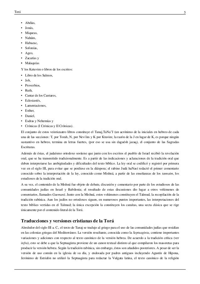 Torá 5
• Abdías,
• Jonás,
• Miqueas,
• Nahúm,
• Habacuc,
• Sofonías,
• Ageo,
• Zacarías y
•
• Malaquías
Y los Ketuvim o libros de los escritos:
• Libro de los Salmos,
• Job,
• Proverbios,
• Ruth,
• Cantar de los Cantares,
• Eclesiastés,
• Lamentaciones,
• Esther,
• Daniel,
• Esdras y Nehemías y
• Crónicas (I Crónicas y II Crónicas).
El conjunto de estos veinticuatro libros constituye el Tanaj,TaNa"J (un acrónimo de la iniciales en hebreo de cada
una de las secciones: T, por Torah, N, por Nevi'im y K por Ktuvim; la razón de la J en lugar de K, es porque ningún
sustantivo en hebreo, termina en letras fuertes, (por eso se usa sin daguésh jazaq), el conjunto de las Sagradas
Escrituras.
Además de éstas, el judaísmo ortodoxo sostiene que junto con los escritos el pueblo de Israel recibió la revelación
oral, que se ha transmitido tradicionalmente. Es a partir de las indicaciones y aclaraciones de la tradición oral que
deben interpretarse las ambigüedades y dificultades del texto bíblico. La ley oral se codificó y registró por primera
vez en el siglo III, para evitar que se perdiese en la diáspora; el rabino Judá haNasí redactó el primer comentario
conocido sobre la interpretación de la ley, conocido como Mishná, a partir de las enseñanzas de los tannaim, los
estudiosos de la tradición oral.
A su vez, el contenido de la Mishná fue objeto de debate, discusión y comentario por parte de los estudiosos de las
comunidades judías en Israel y Babilonia; el resultado de estas discusiones dio lugar a otros volúmenes de
comentarios, llamados Guemará. Junto con la Mishná, estos volúmenes constituyen el Talmud, la recopilación de la
tradición rabínica. Aun los judíos no ortodoxos siguen, en numerosos puntos importantes, las interpretaciones del
texto bíblico vertidas en el Talmud; la única excepción la constituyen los caraítas, una secta clásica que se rige
únicamente por el contenido literal de la Torá.
Traducciones y versiones cristianas de la Torá
Alrededor del siglo III a. C., el texto de Tanaj se tradujo al griego para el uso de las comunidades judías que residían
en las colonias griegas del Mediterráneo. La versión resultante, conocida como la Septuaginta, contiene importantes
variaciones y adiciones con respecto al texto canónico de la versión hebrea. De acuerdo a la tradición crítica (ver
infra), esto se debe a que la Septuaginta proviene de un canon textual distinto al que compilaron los masoretas para
producir la versión hebrea. Según la tradición rabínica, sin embargo, éstos son añadidos posteriores. A pesar de ser la
versión de uso común en la iglesia de su día, y endosada por padres antiguos incluyendo Agustín de Hipona,
Jerónimo de Estridón no utilizó la Septuaginta para redactar la Vulgata latina, el texto canónico de la religión
 