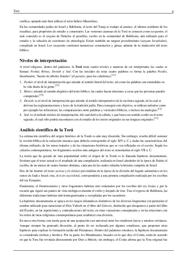 Torá 6
católica, optando más bien utilizar el texto hebreo Masorético.
En las comunidades judías de Israel y Babilonia, el texto del Tanaj se tradujo al arameo, el idioma cotidiano de los
israelitas, para propósitos de estudio y comentario. Las versiones arameas de la Torá se conocen como targumim; el
más conocido es el targum de Ónkelos el prosélito, escrito en la comunidad de Babilonia, aún utilizado para el
estudio y la solución de cuestiones de etimología. Existe también un targum jerosolimitano (targum Ierushalmi),
compilado en Israel. Los targumim contienen numerosos comentarios y glosas además de la traducción del texto
bíblico.
Niveles de interpretación
A nivel religioso, dentro del judaismo, la Torá tiene cuatro niveles o maneras de ser interpretada, las cuales se
llaman: Peshát, Rémez, Derásh y Sod. Con las iniciales de estas cuatro palabras se forma la palabra Pardés,
literalmente, "huerto de árboles frutales" (el paraíso, para los cabalistas).
[11]
1. Peshát: el nivel de interpretación que atiende al sentido literal del texto, tal como las palabras son entendidas en
la vida diaria de la gente.
[11]
2. Rémez: atiende al sentido alegórico del texto bíblico, las cuales hacen alusiones a cosas que las personas pueden
comprender.
[11]
3. Derásh: es el nivel de interpretación que atiende al sentido interpretativo de la escritura sagrada, de la cual se
derivan las reglamentaciones y leyes de la tradición judía. Para conseguir este objetivo, se utilizan métodos como
por ejemplo las referencias, las comparaciones entre palabras y versículos bíblicos, e incluso las analogías.
[11]
4. Sod: es el método místico de interpretación, del cual deriva la cábala, y que busca un sentido oculto en el texto
sagrado, el cual sólo podría encontrarse con el estudio de los textos originales en sus lenguas originales.
[11]
Análisis científico de la Torá
La estimación científica del origen histórico de la Torah es aún muy discutida. Sin embargo, resulta difícil sostener
la versión bíblica de la redacción mosaica (que debería corresponder al siglo XIV a. C.), dadas las características del
idioma utilizado, de los temas tratados y de las situaciones históricas que se ven reflejadas en el escrito. Según los
cálculos contemporáneos, los fragmentos escritos más antiguos del texto se remontarían al siglo VII a. C.
La teoría que ha gozado de más popularidad sobre el origen de la Torah es la llamada hipótesis documentaria.
Sostiene que el texto actual es el resultado de una compilación, realizada en Israel alrededor de la época de Esdrás el
escriba, de no menos de cuatro fuentes distintas, cada una de las cuales relataba la historia completa de Israel.
Dos de las fuentes (el texto yavista y el eloísta) provendrían de la época de la división del legado salomónico en los
reinos de Judá e Israel; otra, el texto sacerdotal, correspondería a una primera compilación realizada por los escribas
del rey Ezequías.
Finalmente, el Deuteronomio y otros fragmentos habrían sido redactados por los escribas del rey Josías y por la
escuela que siguió sus puntos de vista teológicos durante el exilio y después de éste. Tras el regreso de Babilonia, las
diferentes tradiciones habrían sido homogeneizadas y recopiladas por los sacerdotes.
La hipótesis documentaria se apoya en los rasgos idiomáticos distintivos de los diversos fragmentos (en particular el
nombre utilizado para mencionar al Dios Yahveh en el libro del Génesis, distinción que desaparece a partir del libro
del Éxodo), en las repeticiones y contradicciones del texto, en otras variaciones conceptuales y en las relaciones con
los mitos de otras religiones contemporáneas para establecer esta división.
En una u otra forma, esta teoría goza de una aceptación casi universal entre los estudiosos laicos y muchos cristianos.
Aunque siempre ha generado discusión, al punto de ser rechazada por algunos estudiosos, que proponen otras
hipótesis para explicar la formación tardía del Pentateuco. Dentro del judaísmo ortodoxo, la hipótesis documentaria
es considerada errónea y herética. Por su parte, los Musulmanes, basados en lo que dice el Corán, están de acuerdo
en que la Tora fue revelada directamente por Dios a Moisés; sin embargo, el Corán afirma que la Tora original fue
 