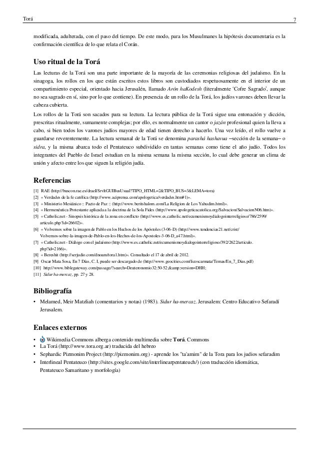 Torá 7
modificada, adulterada, con el paso del tiempo. De este modo, para los Musulmanes la hipótesis documentaria es la
confirmación científica de lo que relata el Corán.
Uso ritual de la Torá
Las lecturas de la Torá son una parte importante de la mayoría de las ceremonias religiosas del judaísmo. En la
sinagoga, los rollos en los que están escritos estos libros son custodiados respetuosamente en el interior de un
compartimiento especial, orientado hacia Jerusalén, llamado Arón haKodesh (literalmente ‘Cofre Sagrado’, aunque
no sea sagrado en sí, sino por lo que contiene). En presencia de un rollo de la Torá, los judíos varones deben llevar la
cabeza cubierta.
Los rollos de la Torá son sacados para su lectura. La lectura pública de la Torá sigue una entonación y dicción,
prescritas ritualmente, sumamente complejas; por ello, es normalmente un cantor o jazán profesional quien la lleva a
cabo, si bien todos los varones judíos mayores de edad tienen derecho a hacerlo. Una vez leído, el rollo vuelve a
guardarse reverentemente. La lectura semanal de la Torá se denomina parashá hashavua –sección de la semana– o
sidra, y la misma abarca todo el Pentateuco subdividido en tantas semanas como tiene el año judío. Todos los
integrantes del Pueblo de Israel estudian en la misma semana la misma sección, lo cual debe generar un clima de
unión y afecto entre los que siguen la religión judía.
Referencias
[1] RAE (http://buscon.rae.es/draeI/SrvltGUIBusUsual?TIPO_HTML=2&TIPO_BUS=3&LEMA=tora)
[2] « Verdades de la fe católica (http://www.aciprensa.com/apologetica/verdades.htm#1)».
[3] « Ministerio Mesiánico :: Pacto de Paz :: (http://www.beritshalom.com/La Religion de Los Yahudim.html)».
[4] « Hermenéutica Protestante aplicada a la doctrina de la Sola Fides (http://www.apologeticacatolica.org/Salvacion/SalvacionN06.htm)».
[5] « Catholic.net - Sinopsis histórica de la zona en conflicto (http://www.es.catholic.net/ecumenismoydialogointerreligioso/786/2599/
articulo.php?id=26602)».
[6] « Volvemos sobre la imagen de Pablo en los Hechos de los Apóstoles (3-06-D) (http://www.tendencias21.net/crist/
Volvemos-sobre-la-imagen-de-Pablo-en-los-Hechos-de-los-Apostoles-3-06-D_a47.html)».
[7] « Catholic.net - Diálogo con el judaísmo (http://www.es.catholic.net/ecumenismoydialogointerreligioso/392/2622/articulo.
php?id=2166)».
[8] « Bereshit (http://serjudio.com/dnoam/tora1.htm)». Consultado el 17 de abril de 2012.
[9] Oscar Mata Sosa, En 7 Días, C. I, puede ser descargado de (http://www.geocities.com/licoscarmata/Temas/En_7_Dias.pdf)
[10] http://www.biblegateway.com/passage/?search=Deuteronomio32:50-52;&amp;version=DHH;
[11] Sidur ha-mercaz, pp. 27 y 28.
Bibliografía
• Melamed, Meir Matzliah (comentarios y notas) (1983). Sidur ha-mercaz. Jerusalem: Centro Educativo Sefaradí
Jerusalem.
Enlaces externos
• Wikimedia Commons alberga contenido multimedia sobre Torá. Commons
• La Torá (http://www.tora.org.ar) traducida del hebreo
• Sephardic Pizmonim Project (http://pizmonim.org) - aprende los "ta'amim" de la Tora para los judios sefaradim
• Interlineal Pentateuco (http://sites.google.com/site/interlinearpentateuch/) (con traducción idiomática,
Pentateuco Samaritano y morfología)
 