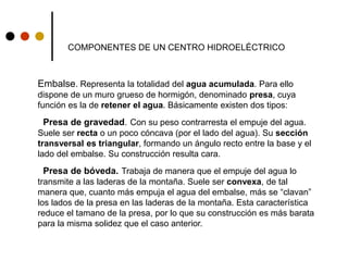 COMPONENTES DE UN CENTRO HIDROELÉCTRICO
Embalse. Representa la totalidad del agua acumulada. Para ello
dispone de un muro grueso de hormigón, denominado presa, cuya
función es la de retener el agua. Básicamente existen dos tipos:
Presa de gravedad. Con su peso contrarresta el empuje del agua.
Suele ser recta o un poco cóncava (por el lado del agua). Su sección
transversal es triangular, formando un ángulo recto entre la base y el
lado del embalse. Su construcción resulta cara.
Presa de bóveda. Trabaja de manera que el empuje del agua lo
transmite a las laderas de la montaña. Suele ser convexa, de tal
manera que, cuanto más empuja el agua del embalse, más se “clavan”
los lados de la presa en las laderas de la montaña. Esta característica
reduce el tamano de la presa, por lo que su construcción es más barata
para la misma solidez que el caso anterior.
 