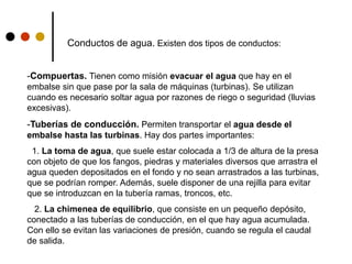 Conductos de agua. Existen dos tipos de conductos:
-Compuertas. Tienen como misión evacuar el agua que hay en el
embalse sin que pase por la sala de máquinas (turbinas). Se utilizan
cuando es necesario soltar agua por razones de riego o seguridad (lluvias
excesivas).
-Tuberías de conducción. Permiten transportar el agua desde el
embalse hasta las turbinas. Hay dos partes importantes:
1. La toma de agua, que suele estar colocada a 1/3 de altura de la presa
con objeto de que los fangos, piedras y materiales diversos que arrastra el
agua queden depositados en el fondo y no sean arrastrados a las turbinas,
que se podrían romper. Además, suele disponer de una rejilla para evitar
que se introduzcan en la tubería ramas, troncos, etc.
2. La chimenea de equilibrio, que consiste en un pequeño depósito,
conectado a las tuberías de conducción, en el que hay agua acumulada.
Con ello se evitan las variaciones de presión, cuando se regula el caudal
de salida.
 