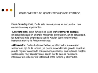 COMPONENTES DE UN CENTRO HIDROELÉCTRICO
Sala de máquinas. En la sala de máquinas se encuentran dos
elementos muy importantes:
-Las turbinas, cuya función es la de transformar la energía
cinética del agua en energía mecánica de rotación. En la actualidad,
las turbinas más empleadas son la Kaplan (con rendimientos
bastante altos) y la Pelton mejorada.
-Alternador. En las turbinas Pellton, el alternador suele estar
solidario al eje de la turbina, ya que la velocidad de giro de aquel se
puede regular colocando más o menos chorros. Las turbinas Kaplan
suelen girar muy rápidamente, razón por la que es necesario
intercalar un reductor de velocidad entre turbina y alternador.
 