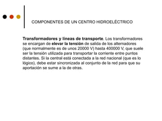 COMPONENTES DE UN CENTRO HIDROELÉCTRICO
Transformadores y líneas de transporte. Los transformadores
se encargan de elevar la tensión de salida de los alternadores
(que normalmente es de unos 20000 V) hasta 400000 V, que suele
ser la tensión utilizada para transportar la corriente entre puntos
distantes. Si la central está conectada a la red nacional (que es lo
lógico), debe estar sincronizada al conjunto de la red para que su
aportación se sume a la de otras.
 