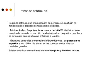 TIPOS DE CENTRALES:
Según la potencia que sean capaces de generar, se clasifican en
minicentrales y grandes centrales hidroeléctricas.
Minicentrales. Su potencia es menor de 10 MW. Históricamente
han sido la base de producción de electricidad en pequeños pueblos y
en empresas que se situaron próximas a los ríos.
Grandes centrales o centrales hidroeléctricas. Su potencia es
superior a los 10MW. Se sitúan en las cuencas de los ríos con
caudales grandes.
Existen dos tipos de centrales: de bombeo puro y bombeo mixtas.
 