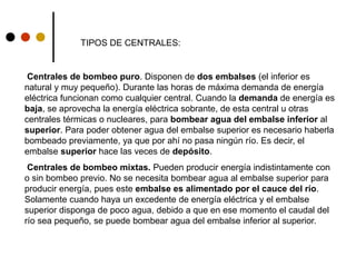 Centrales de bombeo puro. Disponen de dos embalses (el inferior es
natural y muy pequeño). Durante las horas de máxima demanda de energía
eléctrica funcionan como cualquier central. Cuando la demanda de energía es
baja, se aprovecha la energía eléctrica sobrante, de esta central u otras
centrales térmicas o nucleares, para bombear agua del embalse inferior al
superior. Para poder obtener agua del embalse superior es necesario haberla
bombeado previamente, ya que por ahí no pasa ningún río. Es decir, el
embalse superior hace las veces de depósito.
Centrales de bombeo mixtas. Pueden producir energía indistintamente con
o sin bombeo previo. No se necesita bombear agua al embalse superior para
producir energía, pues este embalse es alimentado por el cauce del río.
Solamente cuando haya un excedente de energía eléctrica y el embalse
superior disponga de poco agua, debido a que en ese momento el caudal del
río sea pequeño, se puede bombear agua del embalse inferior al superior.
TIPOS DE CENTRALES:
 