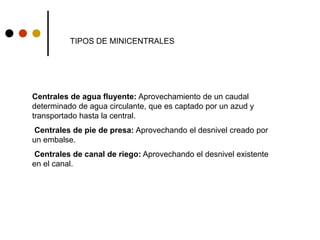 Centrales de agua fluyente: Aprovechamiento de un caudal
determinado de agua circulante, que es captado por un azud y
transportado hasta la central.
Centrales de pie de presa: Aprovechando el desnivel creado por
un embalse.
Centrales de canal de riego: Aprovechando el desnivel existente
en el canal.
TIPOS DE MINICENTRALES
 