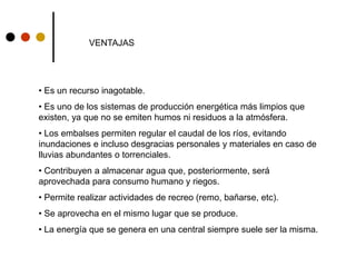VENTAJAS
• Es un recurso inagotable.
• Es uno de los sistemas de producción energética más limpios que
existen, ya que no se emiten humos ni residuos a la atmósfera.
• Los embalses permiten regular el caudal de los ríos, evitando
inundaciones e incluso desgracias personales y materiales en caso de
lluvias abundantes o torrenciales.
• Contribuyen a almacenar agua que, posteriormente, será
aprovechada para consumo humano y riegos.
• Permite realizar actividades de recreo (remo, bañarse, etc).
• Se aprovecha en el mismo lugar que se produce.
• La energía que se genera en una central siempre suele ser la misma.
 