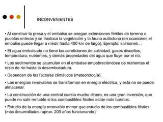 INCONVENIENTES
• Al construir la presa y el embalse se anegan extensiones fértiles de terreno o
pueblos enteros y se trastoca la vegetación y la fauna autóctona (en ocasiones el
embalse puede llegar a medir hasta 400 km de largo). Ejemplo: salmones…
• El agua embalsada no tiene las condiciones de salinidad, gases disueltos,
temperatura, nutrientes, y demás propiedades del agua que fluye por el río.
• Los sedimentos se acumulan en el embalse empobreciéndose de nutrientes el
resto de río hasta la desembocadura.
• Dependen de los factores climáticos (meteorología).
• Las energías renovables se transforman en energía eléctrica, y esta no se puede
almacenar.
• La construcción de una central cuesta mucho dinero, es una gran inversión, que
puede no salir rentable si los combustibles fósiles están más baratos.
• Estudio de la energía renovable menor que estudio de los combustibles fósiles
(más desarrollados, aprox. 200 años funcionando)
 
