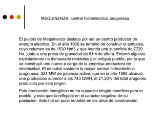 MEQUINENZA, central hidroeléctrica aragonesa
El pueblo de Mequinenza destaca por ser un centro productor de
energía eléctrica. En el año 1966 se terminó de construir el embalse,
cuyo volumen es de 1530 Hm3 y que inunda una superficie de 7720
Ha, junto a una presa de gravedad de 81m de altura. Enterró algunas
explotaciones no demasiado rentables y el antiguo pueblo, por lo que
se construyó uno nuevo a cargo de la empresa productora de
electricidad. El embalse sustenta la mayor central hidroeléctrica
aragonesa, 324 MW de potencia activa, que en el año 1998 alcanzó
una producción superior a los 743 GWH, el 21,20% del total aragonés
producido por este origen.
Esta producción energética no ha supuesto ningún beneficio para el
pueblo, y esto queda reflejado en el carácter negativo de su
población. Solo fue un poco rentable en los años de construcción.
 