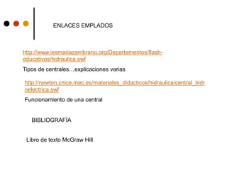ENLACES EMPLADOS
http://www.iesmariazambrano.org/Departamentos/flash-
educativos/hidraulica.swf
Tipos de centrales…explicaciones varias
http://newton.cnice.mec.es/materiales_didacticos/hidraulica/central_hidr
oelectrica.swf
Funcionamiento de una central
BIBLIOGRAFÍA
Libro de texto McGraw Hill
 