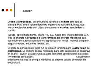 HISTORIA
Desde la antigüedad, el ser humano aprendió a utilizar este tipo de
energía. Para ello empleó diferentes ingenios (ruedas hidráulicas), que
fueron evolucionando con objeto de obtener el máximo rendimiento
posible.
-Desde, aproximadamente, el año 100 a.C. hasta casi finales del siglo XIX,
toda la energía hidráulica se transformaba en energía mecánica que,
posteriormente, tenía aplicaciones específicas en norias, molinos de grano,
fraguas y forjas, industrias textiles, etc.
-A partir de principios del siglo XX se empleó también para la obtención de
electricidad. La primera central hidráulica para esta aplicación se construyó
en el año 1882 en Estados Unidos, para alimentar 250 lámparas eléctricas
(inventadas por Edison). Actualmente,
prácticamente toda la energía hidráulica se emplea para la obtención de
electricidad.
 