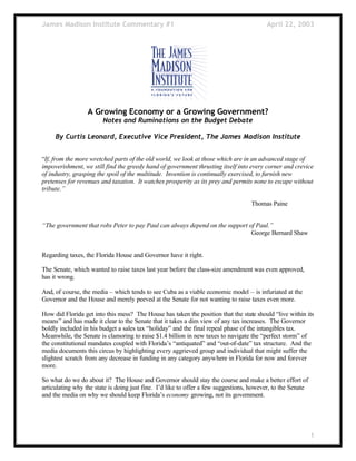 James Madison Institute Commentary #1 April 22, 2003
1
A Growing Economy or a Growing Government?
Notes and Ruminations on the Budget Debate
By Curtis Leonard, Executive Vice President, The James Madison Institute
“If, from the more wretched parts of the old world, we look at those which are in an advanced stage of
impoverishment, we still find the greedy hand of government thrusting itself into every corner and crevice
of industry, grasping the spoil of the multitude. Invention is continually exercised, to furnish new
pretenses for revenues and taxation. It watches prosperity as its prey and permits none to escape without
tribute.”
Thomas Paine
“The government that robs Peter to pay Paul can always depend on the support of Paul.”
George Bernard Shaw
Regarding taxes, the Florida House and Governor have it right.
The Senate, which wanted to raise taxes last year before the class-size amendment was even approved,
has it wrong.
And, of course, the media – which tends to see Cuba as a viable economic model – is infuriated at the
Governor and the House and merely peeved at the Senate for not wanting to raise taxes even more.
How did Florida get into this mess? The House has taken the position that the state should “live within its
means” and has made it clear to the Senate that it takes a dim view of any tax increases. The Governor
boldly included in his budget a sales tax “holiday” and the final repeal phase of the intangibles tax.
Meanwhile, the Senate is clamoring to raise $1.4 billion in new taxes to navigate the “perfect storm” of
the constitutional mandates coupled with Florida’s “antiquated” and “out-of-date” tax structure. And the
media documents this circus by highlighting every aggrieved group and individual that might suffer the
slightest scratch from any decrease in funding in any category anywhere in Florida for now and forever
more.
So what do we do about it? The House and Governor should stay the course and make a better effort of
articulating why the state is doing just fine. I’d like to offer a few suggestions, however, to the Senate
and the media on why we should keep Florida’s economy growing, not its government.
 