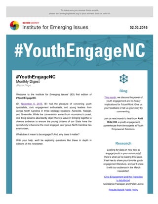 To make sure you receive future emails,
please add emergingissues.org to your address book or safe list.
02.03.2016
#YouthEngageNC
Monthly Digest
Alecia Page
Welcome to the Institute for Emerging Issues’ (IEI) first edition of
#YouthEngageNC.
On November 6, 2015, IEI had the pleasure of convening youth
specialists, civic engagement enthusiasts, and young leaders from
across North Carolina in three strategic locations: Asheville, Raleigh,
and Greenville. While the conversation varied from mountains to coast,
one thing became abundantly clear: there is value in bringing together a
diverse audience to ensure the young citizens of our State have the
opportunity to become the most engaged peer group North Carolina has
ever known.
What does it mean to be engaged? And, why does it matter?
With your help, we’ll be exploring questions like these in depth in
editions of this newsletter.
Blog
This month, we discuss the power of
youth engagement and its heavy
implications for FutureWork. Give us
your feedback or tell us your story by
commenting.
Join us next month to hear from Aidil
Ortiz Hill, a youth engagement
powerhouse from the experts at Youth
Empowered Solutions.
Research
Looking for data on how best to
engage youth in your community?
Here’s what we’re reading this week.
Feel free to share your favorite youth
engagement literature, and we’ll share
it with our audience in the March
newsletter!
Civic Engagement and the Transition
to Adulthood
Constance Flanagan and Peter Levine
Results-Based Public Policy
 