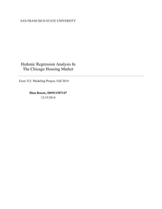 SAN FRANCISCO STATE UNIVERSITY
Hedonic Regression Analysis In
The Chicago Housing Market
Econ 312: Modeling Project, Fall 2014
Dion Rosete, ID#911507147
12/15/2014
 