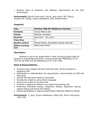 · Keeping track of Hardware and software requirements for the Test 
Environment. 
Environment: Hybrid Frame work, Struts, Java script, JSP, JQuery, 
Windows XP, MySQL, Corpus Middleware, STB, Mozilla Firefox 
Project#2 
Title Manthan HD& SD Middleware Solution 
Company Corpus Media Labs 
Clients Manthan (Kolkata) 
Duration Sept 2012 – Nov 2013 
Team Size 5 
Quality control Manual testing, Automation testing, Red-Rat 
Defect tracking 
Mantis bug tracker 
tool 
Description: 
Manthan is one of the largest MSO in India, Providing digital cable TV 
services in west Bengal and Orissa. Corpus ported their Middleware on ST- 
5197 for SD STBs and HD Middleware on ST-7167 STBs. 
Roles & Responsibilities: 
· Checkout given release files from SVN and build .sdl file and flash to 
respective STB 
· Participated in understanding the requirements, enhancements by FRS and 
SRS study. 
· Identify the test cases needs to automated 
· Develop the scripts by using Python language 
· Execute the scripts on the new build 
· Involved in logging the defects in to mantis bug tracking tool. 
· Performed Functional testing, Integration testing, Regression testing, 
system testing and End-to-End testing. 
· Actively participated in regular project status meetings related to testing. 
Environment: C, Java, Corpus middleware, Irdeto CAS, Storm Test server, 
SVN, STB. 
 